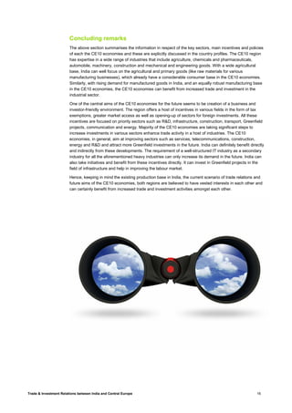 Trade & Investment Relations between India and Central Europe 16
Concluding remarks
The above section summarises the information in respect of the key sectors, main incentives and policies
of each the CE10 economies and these are explicitly discussed in the country profiles. The CE10 region
has expertise in a wide range of industries that include agriculture, chemicals and pharmaceuticals,
automobile, machinery, construction and mechanical and engineering goods. With a wide agricultural
base, India can well focus on the agricultural and primary goods (like raw materials for various
manufacturing businesses), which already have a considerable consumer base in the CE10 economies.
Similarly, with rising demand for manufactured goods in India, and an equally robust manufacturing base
in the CE10 economies, the CE10 economies can benefit from increased trade and investment in the
industrial sector.
One of the central aims of the CE10 economies for the future seems to be creation of a business and
investor-friendly environment. The region offers a host of incentives in various fields in the form of tax
exemptions, greater market access as well as opening-up of sectors for foreign investments. All these
incentives are focused on priority sectors such as R&D, infrastructure, construction, transport, Greenfield
projects, communication and energy. Majority of the CE10 economies are taking significant steps to
increase investments in various sectors enhance trade activity in a host of industries. The CE10
economies, in general, aim at improving sectors such as services, telecommunications, construction,
energy and R&D and attract more Greenfield investments in the future. India can definitely benefit directly
and indirectly from these developments. The requirement of a well-structured IT industry as a secondary
industry for all the aforementioned heavy industries can only increase its demand in the future. India can
also take initiatives and benefit from these incentives directly. It can invest in Greenfield projects in the
field of infrastructure and help in improving the labour market.
Hence, keeping in mind the existing production base in India, the current scenario of trade relations and
future aims of the CE10 economies, both regions are believed to have vested interests in each other and
can certainly benefit from increased trade and investment activities amongst each other.
 