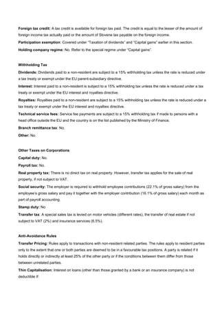 Foreign tax credit: A tax credit is available for foreign tax paid. The credit is equal to the lesser of the amount of
foreign income tax actually paid or the amount of Slovene tax payable on the foreign income.
Participation exemption: Covered under “Taxation of dividends” and “Capital gains” earlier in this section.
Holding company regime: No. Refer to the special regime under “Capital gains”.
Withholding Tax
Dividends: Dividends paid to a non-resident are subject to a 15% withholding tax unless the rate is reduced under
a tax treaty or exempt under the EU parent-subsidiary directive.
Interest: Interest paid to a non-resident is subject to a 15% withholding tax unless the rate is reduced under a tax
treaty or exempt under the EU interest and royalties directive.
Royalties: Royalties paid to a non-resident are subject to a 15% withholding tax unless the rate is reduced under a
tax treaty or exempt under the EU interest and royalties directive.
Technical service fees: Service fee payments are subject to a 15% withholding tax if made to persons with a
head office outside the EU and the country is on the list published by the Ministry of Finance.
Branch remittance tax: No.
Other: No.
Other Taxes on Corporations
Capital duty: No.
Payroll tax: No.
Real property tax: There is no direct tax on real property. However, transfer tax applies for the sale of real
property, if not subject to VAT.
Social security: The employer is required to withhold employee contributions (22.1% of gross salary) from the
employee’s gross salary and pay it together with the employer contribution (16.1% of gross salary) each month as
part of payroll accounting.
Stamp duty: No
Transfer tax: A special sales tax is levied on motor vehicles (different rates), the transfer of real estate if not
subject to VAT (2%) and insurance services (6.5%).
Anti-Avoidance Rules
Transfer Pricing: Rules apply to transactions with non-resident related parties. The rules apply to resident parties
only to the extent that one or both parties are deemed to be in a favourable tax positions. A party is related if it
holds directly or indirectly at least 25% of the other party or if the conditions between them differ from those
between unrelated parties.
Thin Capitalisation: Interest on loans (other than those granted by a bank or an insurance company) is not
deductible if:
 