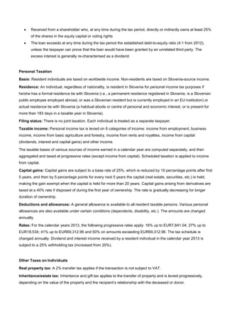 • Received from a shareholder who, at any time during the tax period, directly or indirectly owns at least 25%
of the shares in the equity capital or voting rights
• The loan exceeds at any time during the tax period the established debt-to-equity ratio (4:1 from 2012),
unless the taxpayer can prove that the loan would have been granted by an unrelated third party. The
excess interest is generally re-characterised as a dividend.
Personal Taxation
Basis: Resident individuals are taxed on worldwide income. Non-residents are taxed on Slovenia-source income.
Residence: An individual, regardless of nationality, is resident in Slovenia for personal income tax purposes if
he/she has a formal residence tie with Slovenia (i.e., a permanent residence registered in Slovenia, is a Slovenian
public employee employed abroad, or was a Slovenian resident but is currently employed in an EU institution) or
actual residence tie with Slovenia (a habitual abode or centre of personal and economic interest, or is present for
more than 183 days in a taxable year in Slovenia).
Filing status: There is no joint taxation. Each individual is treated as a separate taxpayer.
Taxable income: Personal income tax is levied on 6 categories of income: income from employment, business
income, income from basic agriculture and forestry, income from rents and royalties, income from capital
(dividends, interest and capital gains) and other income.
The taxable bases of various sources of income earned in a calendar year are computed separately, and then
aggregated and taxed at progressive rates (except income from capital). Scheduled taxation is applied to income
from capital.
Capital gains: Capital gains are subject to a base rate of 25%, which is reduced by 10 percentage points after first
5 years, and then by 5 percentage points for every next 5 years the capital (real estate, securities, etc.) is held,
making the gain exempt when the capital is held for more than 20 years. Capital gains arising from derivatives are
taxed at a 40% rate if disposed of during the first year of ownership. The rate is gradually decreasing for longer
duration of ownership.
Deductions and allowances: A general allowance is available to all resident taxable persons. Various personal
allowances are also available under certain conditions (dependents, disability, etc.). The amounts are changed
annually.
Rates: For the calendar years 2013, the following progressive rates apply: 16% up to EUR7,841.04; 27% up to
EUR18,534; 41% up to EUR69,312.96 and 50% on amounts exceeding EUR69,312.96. The tax schedule is
changed annually. Dividend and interest income received by a resident individual in the calendar year 2013 is
subject to a 25% withholding tax (increased from 20%).
Other Taxes on Individuals
Real property tax: A 2% transfer tax applies if the transaction is not subject to VAT.
Inheritance/estate tax: Inheritance and gift tax applies to the transfer of property and is levied progressively,
depending on the value of the property and the recipient’s relationship with the deceased or donor.
 