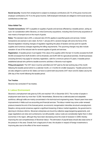 Social security: Income from employment is subject to employee contributions (22.1% of the gross income) and
employer contributions (16.1% to the gross income). Self-employed individuals are obliged to remit social security
contributions on their own.
Value Added Tax
Taxable transactions: VAT is payable on supplies of goods and services effected by a taxable person, acting as
such, for consideration within Slovenia, on intra-Community acquisitions, including intra-Community acquisitions of
new means of transport and on the import of goods.
Rates: The standard rate is 20%; a reduced rate of 8.5% applies to specified goods and services. Certain
transactions are exempt or zero rated. As from 1 January 2013, several changes will come into force of the
Slovene legislation including changes of regulation regarding the place of taxation and tax point for specific
supplies and numerous changes regarding the billing requirements. The upcoming changes may also include
cessation of use of the reduced rate for several supplies of goods and services.
Registration: A taxable person must register if the value of its supplies within the last 12 months exceeds the EUR
50,000 (increased from EUR 25,000 in 2012) threshold, and EUR7,500 for agricultural activities. Small businesses
(including farmers) may apply for voluntary registration, valid for a minimum period of 5 years. A taxable person
established abroad who performs taxable economic activities in Slovenia must register.
Filing and payment: The VAT return must be submitted and VAT paid by the last working day of the month
following the taxable period (which is a calendar month, or 3 months for smaller taxpayers). Taxable persons that
are also obliged to submit an EC Sales List have to submit both documents (VAT return and EC Sales List) by the
20th day of the month following the taxable period.
Tax Treaties
Slovenia has concluded 47 tax treaties.
8. Labour Environment
Slovenia’s unemployment rate grew by 0.8% and reached 13% in December 2012. The number of people in
employment went down by more than 12,000. Nevertheless, Slovenia has a well-educated and adaptable
workforce; although skills are mainly concentrated in the technical and engineering areas. Recent years have seen
improvements in fields such as accounting and financial services. The labour market may come under renewed
pressure towards the end of the forecast period, as economic reorganisation intensifies structural unemployment.
Despite a strong social consensus against a significant loosening of labour market regulations, the government is
planning to introduce reforms. Slovenian enterprises are bound by collective wage-bargaining agreements, and
wage negotiations are slow and cumbersome, but still possible. Labour costs are considerably higher than in other
economies in the region, although they have been decreasing since the onset of recession in 2009, thereby
improving the cost competitiveness of Slovenian labour. The elimination of payroll taxes should also ease some of
the pressure in this area. Overall, from a legal point of view, the situation in respect of foreign investments is
improving also due to the effect of the recent recession.
 