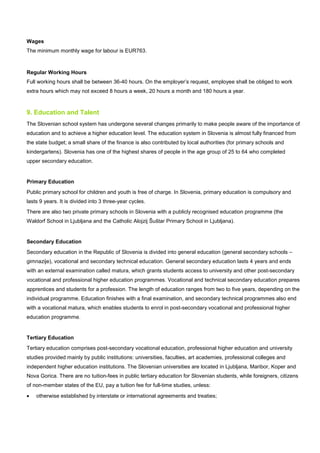 Wages
The minimum monthly wage for labour is EUR763.
Regular Working Hours
Full working hours shall be between 36-40 hours. On the employer’s request, employee shall be obliged to work
extra hours which may not exceed 8 hours a week, 20 hours a month and 180 hours a year.
9. Education and Talent
The Slovenian school system has undergone several changes primarily to make people aware of the importance of
education and to achieve a higher education level. The education system in Slovenia is almost fully financed from
the state budget; a small share of the finance is also contributed by local authorities (for primary schools and
kindergartens). Slovenia has one of the highest shares of people in the age group of 25 to 64 who completed
upper secondary education.
Primary Education
Public primary school for children and youth is free of charge. In Slovenia, primary education is compulsory and
lasts 9 years. It is divided into 3 three-year cycles.
There are also two private primary schools in Slovenia with a publicly recognised education programme (the
Waldorf School in Ljubljana and the Catholic Alojzij Šuštar Primary School in Ljubljana).
Secondary Education
Secondary education in the Republic of Slovenia is divided into general education (general secondary schools –
gimnazije), vocational and secondary technical education. General secondary education lasts 4 years and ends
with an external examination called matura, which grants students access to university and other post-secondary
vocational and professional higher education programmes. Vocational and technical secondary education prepares
apprentices and students for a profession. The length of education ranges from two to five years, depending on the
individual programme. Education finishes with a final examination, and secondary technical programmes also end
with a vocational matura, which enables students to enrol in post-secondary vocational and professional higher
education programme.
Tertiary Education
Tertiary education comprises post-secondary vocational education, professional higher education and university
studies provided mainly by public institutions: universities, faculties, art academies, professional colleges and
independent higher education institutions. The Slovenian universities are located in Ljubljana, Maribor, Koper and
Nova Gorica. There are no tuition-fees in public tertiary education for Slovenian students, while foreigners, citizens
of non-member states of the EU, pay a tuition fee for full-time studies, unless:
• otherwise established by interstate or international agreements and treaties;
 