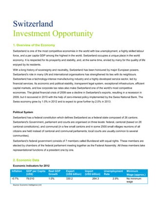 Switzerland
Investment Opportunity
1. Overview of the Economy
Switzerland is one of the most competitive economies in the world with low unemployment, a highly skilled labour
force, and a per capita GDP among the highest in the world. Switzerland occupies a unique place in the world
economy. It is respected for its prosperity and stability, and, at the same time, envied by many for the quality of life
enjoyed by its residents.
With a long history of sovereignty and neutrality, Switzerland has been honoured by major European powers.
Switzerland’s role in many UN and international organisations has strengthened its ties with its neighbours.
Switzerland has a technology-intense manufacturing industry and a highly developed service sector, led by
financial services. Its economic and political stability, transparent legal system, exceptional infrastructure, efficient
capital markets, and low corporate tax rates also make Switzerland one of the world's most competitive
economies. The global financial crisis of 2008 saw a decline in Switzerland’s exports, resulting in a recession in
2009, but it recovered in 2010 with the help of zero-interest policy implemented by the Swiss National Bank. The
Swiss economy grew by 1.0% in 2012 and is expect to grow further by 2.0% in 2013.
Political System
Switzerland has a federal constitution which defines Switzerland as a federal state composed of 26 cantons.
Switzerland's Government, parliament and courts are organised on three levels: federal, cantonal (based on 26
cantonal constitutions), and communal (in a few small cantons and in some 2500 small villages reunions of all
citizens are held instead of cantonal and communal parliaments; local courts are usually common to several
communities).
Switzerland’s federal government consists of 7 members called Bundesrat with equal rights. These members are
elected by chambers of the federal parliament meeting together as the Federal Assembly. All these members take
representational functions of a president one by one.
2. Economic Data
Economic Indicators for 2012
Inflation GDP per Capita
(US$)
Real GDP
Growth
Export
(US$ billion)
Import
(US$ billion)
Unemployment
Rate
Minimum
Wage (approx.)
-0.7% 79,010 1.0% 330.2 264.3 2.9% No minimum
wage
Source: Economic Intelligence Unit
 
