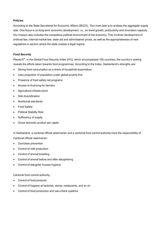 Policies
According to the State Secretariat for Economic Affairs (SECO), “Our main task is to analyse the aggregate supply
side. One focus is on long-term economic development, i.e., on trend growth, productivity and innovation capacity.
Our mission also includes the competitive political environment of the economy. This involves development of
antitrust law, internal market law, state aid and administered prices, as well as the appropriateness of new
regulations in sectors where the state creates a legal regime.
Food Security
Placed 6
th
in the Global Food Security Index 2012, which encompassed 105 countries, the country’s ranking
reveals the efforts taken towards food programmes. According to the Index, Switzerland’s strengths are:
• Strong food consumption as a share of household expenditure
• Less proportion of population under global poverty line
• Presence of food safety net programs
• Access to financing for farmers
• Agricultural infrastructure
• Diet diversification
• Nutritional standards
• Food Safety
• Political Stability Risk
• Sufficiency of supply
• Gross domestic product per capita
In Switzerland, a cantonal official veterinarian and a cantonal food control authority have the responsibility of
Cantonal official veterinarian:
• Zoonoses prevention
• Control of milk production
• Control of animal breeding
• Control of animal before and after slaughtering
• Control of slaughter houses hygiene
Cantonal food control authority:
• Control of food products
• Control of hygiene at factories, stores, restaurants, and so on
• Control of food production and own-check systems
 