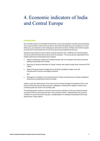 Trade & Investment Relations between India and Central Europe 17
4. Economic indicators of India
and Central Europe
Introduction
Due to limited exposure to the global financial sector, active and perceptive monetary and fiscal policies
and a strong domestic market, India was able to ride through the global economic slowdown at a much
better pace, as compared to other emerging and advanced economies. Similarly, the Central European
countries (CE10) fared better than the rest of Europe during the global financial crisis.
Despite Europe being the worst hit region during the financial crisis in 2008-09, the Central European
economies performed fairly well during and post the slowdown. The primary factors responsible for this
resilient performance during testing times included:
• Ability to diversify the markets and increase business with non- European Union (EU) economies
leading to favourable terms of trade;
• Becoming an attractive destination for foreign investors with steady Foreign Direct Investment (FDI)
inflows;
• Ability of the governments to largely stick to its fiscal consolidation targets, even with
macroeconomic concerns and budget constraints
and
• Resurgence of confidence in the financial sectors of these economies due to domestic regulations
being aimed at protecting the financial markets.
However, given the repercussions of the crisis and the continued struggle of the global economy, both
India and Central Europe are facing long-term challenges in achieving their targets of inclusive and
sustained growth and control over sovereign debt.
The following section contains an overview of the economic indicators of India and Central European
economies (CE10) by discussing the basic macro-economic factors. Understanding of the economic
conditions of various economies may give a suitable platform to understand the potential of the trade
opportunities in these regions.
 