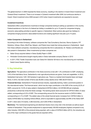 The global downturn in 2008 impacted the Swiss economy, resulting in the decline in Inward Direct investment and
Outward Direct investment. There is an increase in Outward investment after 2009, but continuous decline in
Inward Direct investment since 2009 (except in 2012 when Inward investments are expected to recover).
Investment Incentives
Switzerland offers comprehensive incentives to foreign companies looking to setting up operations in the country.
Federal assistance in the form of a federal tax holiday is available for up to 10 years for companies bringing
economic value-adding activities to specific regions in Switzerland. Most cantons also grant tax holidays to
companies bringing economic value-added functions and creating significant new jobs up to 10 years.
Indian Companies in Switzerland
According to the Indian Embassy, software companies like Tata Consultancy Services, Ramco Systems, PIT
Solutions, Infosys, Wipro, MindTree, Satyam, and Polaris have made their strong presence in Switzerland. Apart
from these software companies, manufacturing companies like Divi’s Laboratories, Dr. Reddy’s and Novelis are
also present in Switzerland. Other investments by Indian companies are:
• Saber Group acquired stakes in Swiss Quality Paper in 2009
• Hindustan Constructions bought majority stake in Swiss real-estate company Steiner in 2010
• In 2011, PGC Textile Corporation took over Swiss firm Switcher SA that is into manufacturing and marketing
Switch brand Sports clothing
6. Key Industries
Agriculture: The agriculture contribution in the Swiss economy is low with 1.3% contribution to GDP, employing
3.4% of the total labour force. Switzerland’s main agricultural products are grains, fruits and vegetables. In 2012,
Switzerland had some 1,051,100 hectares In agriculture use. There is a marked trend towards fewer and larger
farms. In 2012, the total number of farms was 56,600 a sharp decline since 1990 (92,815 farms).
Financial Services: Switzerland’s Financial services industry, especially banking, holds a prominent position in
the international market. The financial sector, which has the major contribution in the GDP of the country (6.2% of
GDP), accounts for 10.3% of value added in Switzerland (CHF59.4 billion). At CHF260,000 per employee,
productivity is almost two times the Swiss average. The banking sector alone accounts for CHF35.0 billion of value
added, corresponding to 6.2% of GDP. The corresponding amount for the insurance sector is CHF24.4 billion,
corresponding to 4.1% of GDP. The added value of the whole financial sector increases from CHF59.4 billion to
nearly CHF90 billion by including indirect effects, which is equivalent to approximately one-fifth of the Swiss GDP.
In 2011, there were 312 banks, 3,382 branches, and 5,555 ATMs in Switzerland.
Machinery: The mechanical engineering and electrical industry have a key role in the domestic as well as export
market of Switzerland. They provide employment to approximately 338,000 employees (highest compared to any
other industry). With 80% of the products being exported, with a value of CHF64.6 billion (2012), the industries are
one of the major contributors to the goods that are exported (35%).
 