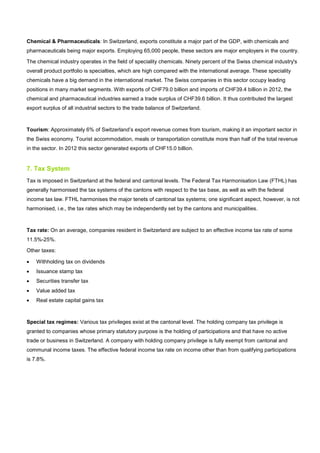 Chemical & Pharmaceuticals: In Switzerland, exports constitute a major part of the GDP, with chemicals and
pharmaceuticals being major exports. Employing 65,000 people, these sectors are major employers in the country.
The chemical industry operates in the field of speciality chemicals. Ninety percent of the Swiss chemical industry's
overall product portfolio is specialties, which are high compared with the international average. These speciality
chemicals have a big demand in the international market. The Swiss companies in this sector occupy leading
positions in many market segments. With exports of CHF79.0 billion and imports of CHF39.4 billion in 2012, the
chemical and pharmaceutical industries earned a trade surplus of CHF39.6 billion. It thus contributed the largest
export surplus of all industrial sectors to the trade balance of Switzerland.
Tourism: Approximately 6% of Switzerland’s export revenue comes from tourism, making it an important sector in
the Swiss economy. Tourist accommodation, meals or transportation constitute more than half of the total revenue
in the sector. In 2012 this sector generated exports of CHF15.0 billion.
7. Tax System
Tax is imposed in Switzerland at the federal and cantonal levels. The Federal Tax Harmonisation Law (FTHL) has
generally harmonised the tax systems of the cantons with respect to the tax base, as well as with the federal
income tax law. FTHL harmonises the major tenets of cantonal tax systems; one significant aspect, however, is not
harmonised, i.e., the tax rates which may be independently set by the cantons and municipalities.
Tax rate: On an average, companies resident in Switzerland are subject to an effective income tax rate of some
11.5%-25%.
Other taxes:
• Withholding tax on dividends
• Issuance stamp tax
• Securities transfer tax
• Value added tax
• Real estate capital gains tax
Special tax regimes: Various tax privileges exist at the cantonal level. The holding company tax privilege is
granted to companies whose primary statutory purpose is the holding of participations and that have no active
trade or business in Switzerland. A company with holding company privilege is fully exempt from cantonal and
communal income taxes. The effective federal income tax rate on income other than from qualifying participations
is 7.8%.
 