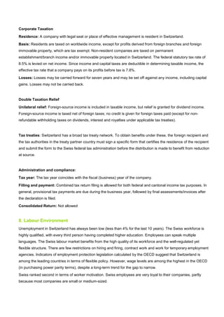 Corporate Taxation
Residence: A company with legal seat or place of effective management is resident in Switzerland.
Basis: Residents are taxed on worldwide income, except for profits derived from foreign branches and foreign
immovable property, which are tax exempt. Non-resident companies are taxed on permanent
establishment/branch income and/or immovable property located in Switzerland. The federal statutory tax rate of
8.5% is levied on net income. Since income and capital taxes are deductible in determining taxable income, the
effective tax rate that a company pays on its profits before tax is 7.8%.
Losses: Losses may be carried forward for seven years and may be set off against any income, including capital
gains. Losses may not be carried back.
Double Taxation Relief
Unilateral relief: Foreign-source income is included in taxable income, but relief is granted for dividend income.
Foreign-source income is taxed net of foreign taxes; no credit is given for foreign taxes paid (except for non-
refundable withholding taxes on dividends, interest and royalties under applicable tax treaties).
Tax treaties: Switzerland has a broad tax treaty network. To obtain benefits under these, the foreign recipient and
the tax authorities in the treaty partner country must sign a specific form that certifies the residence of the recipient
and submit the form to the Swiss federal tax administration before the distribution is made to benefit from reduction
at source.
Administration and compliance:
Tax year: The tax year coincides with the fiscal (business) year of the company.
Filling and payment: Combined tax return filing is allowed for both federal and cantonal income tax purposes. In
general, provisional tax payments are due during the business year, followed by final assessments/invoices after
the declaration is filed.
Consolidated Return: Not allowed
8. Labour Environment
Unemployment in Switzerland has always been low (less than 4% for the last 10 years). The Swiss workforce is
highly qualified, with every third person having completed higher education. Employees can speak multiple
languages. The Swiss labour market benefits from the high quality of its workforce and the well-regulated yet
flexible structure. There are few restrictions on hiring and firing, contract work and work for temporary employment
agencies. Indicators of employment protection legislation calculated by the OECD suggest that Switzerland is
among the leading countries in terms of flexible policy. However, wage levels are among the highest in the OECD
(in purchasing power parity terms), despite a long-term trend for the gap to narrow.
Swiss ranked second in terms of worker motivation. Swiss employees are very loyal to their companies, partly
because most companies are small or medium-sized.
 