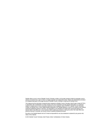 Deloitte refers to one or more of Deloitte Touche Tohmatsu Limited, a UK private company limited by guarantee, and its
network of member firms, each of which is a legally separate and independent entity. Please see www.deloitte.com/about
for a detailed description of the legal structure of Deloitte Touche Tohmatsu Limited and its member firms
This material and the information contained herein prepared by Deloitte Touche Tohmatsu India Private Limited (DTTIPL)
in association with Confederation of Indian Industry (CII) and is intended to provide general information on a particular
subject or subjects and is not an exhaustive treatment of such subject(s). None of DTTIPL, Deloitte Touche Tohmatsu
Limited, its member firms, or their related entities (collectively, the “Deloitte Network”) is and CII, by means of this material,
rendering professional advice or services. The information is not intended to be relied upon as the sole basis for any
decision which may affect you or your business. Before making any decision or taking any action that might affect your
personal finances or business, you should consult a qualified professional adviser.
No entity in the Deloitte Network and at CII shall be responsible for any loss whatsoever sustained by any person who
relies on this material.
© 2014 Deloitte Touche Tohmatsu India Private Limited. Confederation of Indian Industry
 