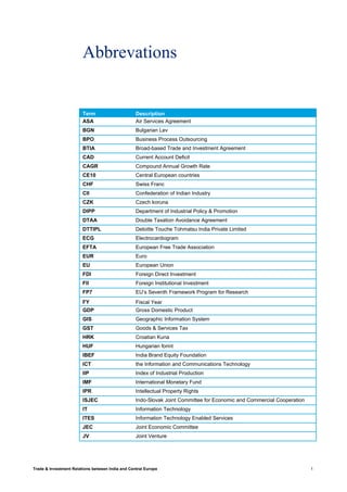 Trade & Investment Relations between India and Central Europe 1
Abbrevations
Term Description
ASA Air Services Agreement
BGN Bulgarian Lev
BPO Business Process Outsourcing
BTIA Broad-based Trade and Investment Agreement
CAD Current Account Deficit
CAGR Compound Annual Growth Rate
CE10 Central European countries
CHF Swiss Franc
CII Confederation of Indian Industry
CZK Czech koruna
DIPP Department of Industrial Policy & Promotion
DTAA Double Taxation Avoidance Agreement
DTTIPL Deloitte Touche Tohmatsu India Private Limited
ECG Electrocardiogram
EFTA European Free Trade Association
EUR Euro
EU European Union
FDI Foreign Direct Investment
FII Foreign Institutional Investment
FP7 EU’s Seventh Framework Program for Research
FY Fiscal Year
GDP Gross Domestic Product
GIS Geographic Information System
GST Goods & Services Tax
HRK Croatian Kuna
HUF Hungarian forint
IBEF India Brand Equity Foundation
ICT the Information and Communications Technology
IIP Index of Industrial Production
IMF International Monetary Fund
IPR Intellectual Property Rights
ISJEC Indo-Slovak Joint Committee for Economic and Commercial Cooperation
IT Information Technology
ITES Information Technology Enabled Services
JEC Joint Economic Committee
JV Joint Venture
 