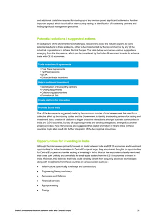 Trade & Investment Relations between India and Central Europe 29
and additional costs/time required for starting-up of any venture posed significant bottlenecks. Another
important aspect, which is critical for inter-country trading, is identification of trustworthy partners and
finding right local management personnel.
Potential solutions / suggested actions
In background of the aforementioned challenges, researchers asked the industry experts to opine
potential solutions to these problems, either to be implemented by the Government or by any of the
industrial organisations in India or Central Europe. The table below summarises various suggestions
emerging from the discussions, which can be considered by the Indian Government in order to enhance
trade with CE10 economies.
One of the key aspects suggested made by the maximum number of interviewees was the need for a
collective effort by the industry bodies and the Government to identify trustworthy partners for trading and
investment. Also, creation of platform to trigger proactive interactions amongst business communities in
India and CE10 countries, by way of organising events and sending delegations, emerged as another
progressive idea. Few interviewees also suggested that explicit promotion of ‘Brand India’ in these
countries might also result into further integration of the two regional economies.
Opportunities for investing in India
Although the interviewees primarily focused on trade between India and CE10 economies and investment
opportunities for Indian businesses in Central Europe at large, they also shared thoughts on opportunities
for Central European economies looking at investing in India. Most of the respondents clearly mentioned
that it was both unlikely and unrealistic for small-scale traders from the CE10 economies to invest in
India. However, they believed that India could certainly benefit from acquiring advanced technologies
along with investments from these countries in various sectors such as –
• Infrastructure (specifically in railways and construction)
• Engineering/Heavy machinery
• Aerospace and Defence
• Financial services
• Agro-processing
• Energy
Trade incentives & agreements
• Free Trade Agreements
• Tariff concessions
• DTAA
• Enhanced trade incentives
Help in outbound investment
• Identification of trustworthy partners
• Funding requirments
• Outsourcing opportunities
• Formation of JVs
Create platform for interaction
Promote Brand India
 