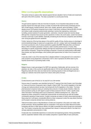 Trade & Investment Relations between India and Central Europe 30
Other country-specific observations
This section strives to capture other relevant aspects that are valuable in terms of trade and investments
with each of the CE10 countries. The data is presented in a country-wise format.
Austria
Though Austrian exports to India are more than its imports, it is an important trade partner for India.
Austrian imports from India span across a number of products like machine tools (contributing around
50% of total imports), finished products, tents, food, carpets, garments, gems and leather. Further,
already around 120 Austrian companies have a base in India which comprise of almost 85-90% of small
and medium scale companies predominantly operating in sectors like engineering, construction,
tunnelling, product-solutions for power generation, automotive, industrial cranes and machine design.
Although few companies have wound-up their operations in India in the recent years, overall, the Austrian
business community is quite satisfied, especially considering the fact that auto companies were benefited
even during the global economic slowdown.
Further, being one of the top three places in the world for quality of living, Austria enjoys an advantage in
environmental technology (in areas such as agriculture, soil, etc.), energy, hydro and renewable energy.
It is home to production units of various automotive suppliers like BMW, Mercedes Benz and General
Motors. With minimalistic penetration of brands, retail is another potential sector in Austria. Also,
technology for specific products like railways and high-end machineries can be obtained through tie-ups
with Austrian companies. Though the technology companies in Austria are predominantly small-scaled,
they possess very high technologies, which present good opportunities for Indian firms to acquire such
targets.
It was also noted in one of the interviews that a Lifestyle exhibition is being planned to be conducted in
India sometime during September or November of 2013, which represents the efforts taken by the
Austrian Government on promoting trade in India.
Bulgaria
Bulgaria draws a major percentage of its GDP from agriculture. Additionally, with low incomes of its
populace, tax rates in this country are significantly lower at 10% for both individuals and corporates.
Regarding trade with India, there are trade barriers restricting exports to India and Bulgaria acts as a
bridge as it redirects most of the imports from India to other parts of Europe.
Croatia
Croatia became a part of the EU on 1st July 2013 as a full member.
Various areas of cooperation were identified during the 9th
meeting of the Indo-Croatian Joint Committee
on Trade and Economic Cooperation held in Zagreb in March 2009. The country's legislation in the field
of drugs and medical products has been harmonised with the EU legislation in this matter. The Indian
pharmaceutical companies looking at marketing their products in Croatia should, therefore, follow the
same procedure as they do with regard to export of these products to the EU. Further, specific areas
within Information Technology sector such as electronics, software development, etc., need to be
explored by Indian companies to market their products/enter into technical tie-ups with the Croatian
counterparts operating in these sectors. Croatian companies are aware of India's phenomenal strength in
these areas but it will require considerable efforts by Indian companies to enter this area where American
and European companies already have a strong presence.
Telecommunication sector is fully liberalised in Croatia and companies in this sector are mostly under
private ownership. Strong possibilities exist for cooperation in this sector but Indian telecommunication
companies will have to make rigorous efforts to be able to penetrate this sector through joint ventures/tie-
ups. The Croatian companies also have expressed their interest in making joint efforts in the field of oil
and gas exploration and production in India.
Croatia also has considerable experience in construction and engineering sectors. Strong possibilities
exist for cooperation between Indian and Croatian companies in specific fields of road construction,
 