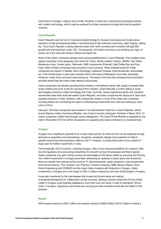Trade & Investment Relations between India and Central Europe 31
construction of bridges, viaducts and tunnels. Similarly, Croatia has a strong food processing industry
with modern technology, which could be explored by Indian companies through technical tie-ups/joint
ventures.
Czech Republic
Czech Republic was the hub of manufacturing/technology for Russian businesses and boasts about
presence of high level technical skills in manufacturing of high tolerance machinery, steel, forging, casting
etc. Thus Czech Republic is doing relatively better than other countries with consistent (though flat)
growth and unemployment under 10%. Consequently, the Czech economy is not showing any signs of
strains, as is the case with Ireland, Greece and Spain etc.
Some of the Indian companies already have some establishments in Czech Republic. Few notable Indian
players operating in this geography are Larsen & Toubro, Ashok Leyland, Infosys, SWAN, Tata Tetley,
Mothersons Auto, Centex (yarn), Glenmark, PMP components (Piramal); Café Coffee Day and Punj
Lloyd. Most of these companies have acquired a local company. Other potential areas for Indian
companies are exports in textiles, Nano technology, bulletproof dresses, pharmaceuticals, automobiles
etc. A lot of enthusiasm is also seen towards India in the areas of Bollywood, Ayurveda, spirituality,
Hinduism, Indian food and brand India picking up. This leads to the fact that increased brand promotion
activities would help the Indian trade relations enormously.
Czech companies are already assisting India primarily in the Defence sector with supply of assault rifles,
winter clothing and even trucks for carrying Prithvi missiles. Czech Republic is further willing to share
technologies including nuclear technology with India. Currently, heavy engineering plants and industrial
machineries have been built with earlier Czech Republic, and other companies like Skoda and Tatra have
sizeable presence in India. However, with bureaucratic delays in most of the states, few companies
including Skoda are considering the option of withdrawing investments from India and setting-up more
units in China.
Last year 135 Indian companies were present in an International Trade fair in Czech Republic, where
Anand Sharma, Indian Commerce Minister, was invited to be the chief guest. Similarly in March 2013, 31
Czech companies visited India through various delegations. The Czech Prime Minister is expected to visit
India in November 2013 for further discussions on upgrading the trade commission to ministerial level.
Hungary
Hungary has a significant potential to be a major trade partner for India and this can be explored through
technical co-operations and partnerships. Hungarian companies already have presence in India in
specific sectors like pharmaceutical, defence and IT. However, currently there seem to be a dearth of
liquid cash for further investments in India.
Technologically, CE10 countries, including Hungary, offer a much advanced platform for investors. With
tax and regulatory structures being streamlined for smooth running of businesses and flow of goods,
Indian companies may gain market access and advantages to the above stated by acquiring and forming
JVs. Indian investments in Hungary have been witnessing an upswing in recent years and investment
flows are spread over several sectors such as IT, pharmaceuticals, power equipment, auto-components
and food processing. TCS, Genpact, Sun Pharma, Crompton Greaves, SMR, Bakony Wipers, Orion,
Hema Engineering and COSMOS are the major Indian investors with footprints in Hungary. Indian
investments in Hungary are in the range of US$ 1.3 billion employing more than 8,000 people in Hungary.
It was also mentioned by the interviewees that though the Governments are making
arrangements/programs for collaboration across countries, perhaps industry bodies like CII and similar
outfits in Hungary could facilitate delegations more often and vice versa in order to strengthen “Brand
India” in Hungary. Organising road shows and carrying out other activities would also be helpful in this
direction.
Poland
With imports soaring to US$1.2 billion and exports resting at US$0.6 billion (2012), Poland is facing a
 