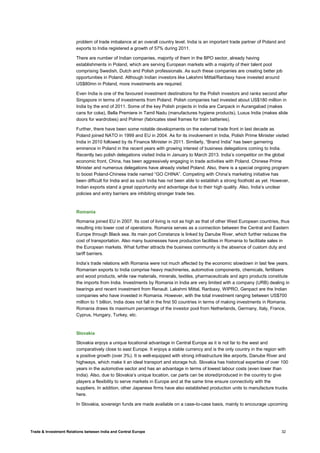 Trade & Investment Relations between India and Central Europe 32
problem of trade imbalance at an overall country level. India is an important trade partner of Poland and
exports to India registered a growth of 57% during 2011.
There are number of Indian companies, majority of them in the BPO sector, already having
establishments in Poland, which are serving European markets with a majority of their talent pool
comprising Swedish, Dutch and Polish professionals. As such these companies are creating better job
opportunities in Poland. Although Indian investors like Lakshmi Mittal/Ranbaxy have invested around
US$80mn in Poland, more investments are required.
Even India is one of the favoured investment destinations for the Polish investors and ranks second after
Singapore in terms of investments from Poland. Polish companies had invested about US$180 million in
India by the end of 2011. Some of the key Polish projects in India are Canpack in Aurangabad (makes
cans for coke), Bella Premiere in Tamil Nadu (manufactures hygiene products), Luxus India (makes slide
doors for wardrobes) and Polmer (fabricates steel frames for train batteries).
Further, there have been some notable developments on the external trade front in last decade as
Poland joined NATO in 1999 and EU in 2004. As for its involvement in India, Polish Prime Minister visited
India in 2010 followed by its Finance Minister in 2011. Similarly, “Brand India” has been garnering
eminence in Poland in the recent years with growing interest of business delegations coming to India.
Recently two polish delegations visited India in January to March 2013. India’s competitor on the global
economic front, China, has been aggressively engaging in trade activities with Poland. Chinese Prime
Minister and numerous delegations have already visited Poland. Also, there is a special ongoing program
to boost Poland-Chinese trade named “GO CHINA”. Competing with China’s marketing initiative has
been difficult for India and as such India has not been able to establish a strong foothold as yet. However,
Indian exports stand a great opportunity and advantage due to their high quality. Also, India’s unclear
policies and entry barriers are inhibiting stronger trade ties.
Romania
Romania joined EU in 2007. Its cost of living is not as high as that of other West European countries, thus
resulting into lower cost of operations. Romania serves as a connection between the Central and Eastern
Europe through Black sea. Its main port Constanza is linked by Danube River, which further reduces the
cost of transportation. Also many businesses have production facilities in Romania to facilitate sales in
the European markets. What further attracts the business community is the absence of custom duty and
tariff barriers.
India’s trade relations with Romania were not much affected by the economic slowdown in last few years.
Romanian exports to India comprise heavy machineries, automotive components, chemicals, fertilisers
and wood products, while raw materials, minerals, textiles, pharmaceuticals and agro products constitute
the imports from India. Investments by Romania in India are very limited with a company (URB) dealing in
bearings and recent investment from Renault. Lakshmi Mittal, Ranbaxy, WIPRO, Genpact are the Indian
companies who have invested in Romania. However, with the total investment ranging between US$700
million to 1 billion, India does not fall in the first 50 countries in terms of making investments in Romania.
Romania draws its maximum percentage of the investor pool from Netherlands, Germany, Italy, France,
Cyprus, Hungary, Turkey, etc.
Slovakia
Slovakia enjoys a unique locational advantage in Central Europe as it is not far to the west and
comparatively close to east Europe. It enjoys a stable currency and is the only country in the region with
a positive growth (over 3%). It is well-equipped with strong infrastructure like airports, Danube River and
highways, which make it an ideal transport and storage hub. Slovakia has historical expertise of over 100
years in the automotive sector and has an advantage in terms of lowest labour costs (even lower than
India). Also, due to Slovakia’s unique location, car parts can be stored/produced in the country to give
players a flexibility to serve markets in Europe and at the same time ensure connectivity with the
suppliers. In addition, other Japanese firms have also established production units to manufacture trucks
here.
In Slovakia, sovereign funds are made available on a case-to-case basis, mainly to encourage upcoming
 
