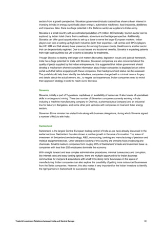 Trade & Investment Relations between India and Central Europe 33
sectors from a growth perspective. Slovakian government/industry cabinet has shown a keen interest in
investing in India in energy (specifically clean energy), automotive machinery, food industries, distilleries
and breweries. Also, there is a huge potential in the Defence sector as suppliers to Indian army.
Slovakia is a small country with an estimated population of 5 million. Domestically, tourism sector can be
explored by Indian hotel chains from a wellness, adventure and heritage perspective. Additionally,
Slovakia can offer good opportunities to set-up a base to serve the larger European markets. Indian
players can look at setting-up high-tech industries (with their expertise), call centres and BPOs (players
like HP, IBM and Dell already have presence) for serving European clients. Healthcare is another sector
that can be potentially explored. Due to cost issues and locational benefits, Slovakia is expecting patients
from high cost countries like UK to come to Slovakia for treatments.
Though Slovakia is dealing with larger civil matters like safety, legislation issues and judicial framework,
India has a huge potential for trade with Slovakia. Slovakian companies are also concerned about the
quality of goods supplied by the Indian entrepreneurs. It is suggested that Indian government should
develop a mechanism wherein complete information about Indian companies is displayed on an online
portal such that before engaging with these companies, their background and status can be assessed.
The portal should help them identify tax defaulters, companies charged with a criminal case or forgery
and details about the actual owners, etc., to negate bad experiences. Indian companies need to revisit
their approach strategy in order to reach out to Slovakia.
Slovenia
Slovenia, initially a part of Yugoslavia, capitalises on availability of resources. It also boasts of specialised
skills in underground mining. There are number of Slovenian companies currently working in India
including a machine manufacturing company in Chennai, a pharmaceutical company and an industrial
line for bakery in Bangalore, and some other joint ventures with companies in Coal and Solar energy
sectors.
Slovenian Prime minister has visited India along with business delegations, during which Slovenia signed
a number of MOUs with India.
Switzerland
Switzerland is the largest Central European trading partner of India as we have already discussed in the
earlier sections. Switzerland has also shown a positive growth in the area of innovation. Top areas of
investment in Switzerland are technology, R&D, outsourcing, banking and manufacturing of precision and
medical equipment/devices. Other attractive sectors of this country are primarily food processing and
chemicals. Small & medium companies form roughly 99% of Switzerland’s trade and investment base i.e.
companies with less than 250 employees dominate the economy.
With straight forward and less complex administrative procedures, minimal bureaucracy and corruption,
low interest rates and easy funding options, there are multiple opportunities for Indian business
communities for mergers & acquisitions with small firms doing niche businesses in the space of
manufacturing. Indian companies can also explore the possibility of getting more outsourced businesses
from the Swiss companies. However, this also makes it very important for the Indian investors to identify
the right partners in Switzerland for successful trading.
 