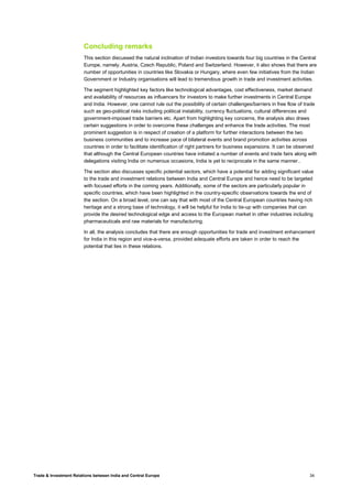 Trade & Investment Relations between India and Central Europe 34
Concluding remarks
This section discussed the natural inclination of Indian investors towards four big countries in the Central
Europe, namely, Austria, Czech Republic, Poland and Switzerland. However, it also shows that there are
number of opportunities in countries like Slovakia or Hungary, where even few initiatives from the Indian
Government or Industry organisations will lead to tremendous growth in trade and investment activities.
The segment highlighted key factors like technological advantages, cost effectiveness, market demand
and availability of resources as influencers for investors to make further investments in Central Europe
and India. However, one cannot rule out the possibility of certain challenges/barriers in free flow of trade
such as geo-political risks including political instability, currency fluctuations, cultural differences and
government-imposed trade barriers etc. Apart from highlighting key concerns, the analysis also draws
certain suggestions in order to overcome these challenges and enhance the trade activities. The most
prominent suggestion is in respect of creation of a platform for further interactions between the two
business communities and to increase pace of bilateral events and brand promotion activities across
countries in order to facilitate identification of right partners for business expansions. It can be observed
that although the Central European countries have initiated a number of events and trade fairs along with
delegations visiting India on numerous occasions, India is yet to reciprocate in the same manner..
The section also discusses specific potential sectors, which have a potential for adding significant value
to the trade and investment relations between India and Central Europe and hence need to be targeted
with focused efforts in the coming years. Additionally, some of the sectors are particularly popular in
specific countries, which have been highlighted in the country-specific observations towards the end of
the section. On a broad level, one can say that with most of the Central European countries having rich
heritage and a strong base of technology, it will be helpful for India to tie-up with companies that can
provide the desired technological edge and access to the European market in other industries including
pharmaceuticals and raw materials for manufacturing.
In all, the analysis concludes that there are enough opportunities for trade and investment enhancement
for India in this region and vice-a-versa, provided adequate efforts are taken in order to reach the
potential that lies in these relations.
 
