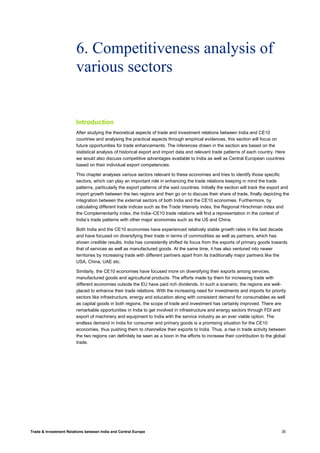 Trade & Investment Relations between India and Central Europe 35
6. Competitiveness analysis of
various sectors
Introduction
After studying the theoretical aspects of trade and investment relations between India and CE10
countries and analysing the practical aspects through empirical evidences, this section will focus on
future opportunities for trade enhancements. The inferences drawn in the section are based on the
statistical analysis of historical export and import data and relevant trade patterns of each country. Here
we would also discuss competitive advantages available to India as well as Central European countries
based on their individual export competencies.
This chapter analyses various sectors relevant to these economies and tries to identify those specific
sectors, which can play an important role in enhancing the trade relations keeping in mind the trade
patterns, particularly the export patterns of the said countries. Initially the section will track the export and
import growth between the two regions and then go on to discuss their share of trade, finally depicting the
integration between the external sectors of both India and the CE10 economies. Furthermore, by
calculating different trade indices such as the Trade Intensity index, the Regional Hirschman index and
the Complementarity index, the India–CE10 trade relations will find a representation in the context of
India’s trade patterns with other major economies such as the US and China.
Both India and the CE10 economies have experienced relatively stable growth rates in the last decade
and have focused on diversifying their trade in terms of commodities as well as partners, which has
shown credible results. India has consistently shifted its focus from the exports of primary goods towards
that of services as well as manufactured goods. At the same time, it has also ventured into newer
territories by increasing trade with different partners apart from its traditionally major partners like the
USA, China, UAE etc.
Similarly, the CE10 economies have focused more on diversifying their exports among services,
manufactured goods and agricultural products. The efforts made by them for increasing trade with
different economies outside the EU have paid rich dividends. In such a scenario, the regions are well-
placed to enhance their trade relations. With the increasing need for investments and imports for priority
sectors like infrastructure, energy and education along with consistent demand for consumables as well
as capital goods in both regions, the scope of trade and investment has certainly improved. There are
remarkable opportunities in India to get involved in infrastructure and energy sectors through FDI and
export of machinery and equipment to India with the service industry as an ever viable option. The
endless demand in India for consumer and primary goods is a promising situation for the CE10
economies, thus pushing them to channelize their exports to India. Thus, a rise in trade activity between
the two regions can definitely be seen as a boon in the efforts to increase their contribution to the global
trade.
 