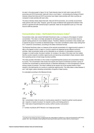 Trade & Investment Relations between India and Central Europe 39
As seen in the above graph in figure 18, the Trade Intensity Index for both India’s trade with CE10
economies and CE10 economies’ trade with India is much below 1, corroborating the findings of Export
Intensity Indices that India and CE10 economies have higher trade activities with other countries as
compared to trade activities with each other.
The above intensity indices depict that both, India and CE10 economies, are currently not prominent
trade partners with each other. However, given the scope of bilateral trade agreements between India
and EU in general and with Central Europe in particular, trade can be expected to pick up in the near
future to fulfil the potential.
Concentration Index - Herfindahl-Hirschmann Index8
Concentration index, also named Herfindahl-Hirschmann index, is a measure of the degree of market
concentration. This index is normally calculated for all trading partners, but it can be broken down by
specific trading partners for more detailed analysis. Therefore, bilateral concentration index enables user
to specify the group of countries as destination/origin. It has been normalised to obtain value ranking from
0 to 1 (maximum concentration), according to the below mentioned formula.
The Sectoral Hirschman index is a measure of the sectoral concentration of a region/country’s exports. It
tells us the degree to which a region or country’s exports are dispersed across different economic
activities. High concentration levels can be interpreted as an indication of vulnerability to economic
changes in a small number of product markets. An increase in the value of the index over time implies
that the country’s exports to another region/country are becoming concentrated in fewer products rather
than spreading across a broad range of product portfolio.
The index provides information on the number of exported/imported products and concentration indices
by country. The concentration index shows how exports and imports of individual countries or group of
countries are concentrated on several products or otherwise distributed in a more homogeneous manner
among a series of products. The index is defined as the square root of the squared shares of each
industry in the total exports of a country to a particular region/country. The index takes a value between 0
and 1 with higher values indicating concentration of exports in fewer sectors.
It is calculated according to the following formula:
with
where
Hjk = concentration index of country or country group j exports to / imports to partner country group k
xijk = exports or imports of product i for reporter country j and trading partner k
Xik = total value of exports/imports for country j to/from country k and product i
and
n = number of products (SITC Revision 3 at 3-digit group level)
8
The data for this analysis has been considered from the United Nations Conference on Trade and Development (UNCTAD)’s
website. URL: http://unctadstat.unctad.org/ReportFolders/reportFolders.aspx?sCS_referer=&sCS_ChosenLang=en
 