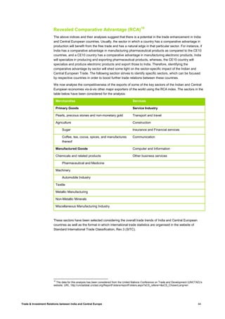 Trade & Investment Relations between India and Central Europe 44
Revealed Comparative Advantage (RCA)10
The above indices and their analyses suggest that there is a potential in the trade enhancement in India
and Central European countries. Usually, the sector in which a country has a comparative advantage in
production will benefit from the free trade and has a natural edge in that particular sector. For instance, if
India has a comparative advantage in manufacturing pharmaceutical products as compared to the CE10
countries, and a CE10 country has a comparative advantage in manufacturing electronic products, India
will specialize in producing and exporting pharmaceutical products, whereas, the CE10 country will
specialize and produce electronic products and export those to India. Therefore, identifying the
comparative advantage by sector will shed some light on the sector-specific impact of the Indian and
Central European Trade. The following section strives to identify specific sectors, which can be focused
by respective countries in order to boost further trade relations between these countries.
We now analyse the competitiveness of the exports of some of the key sectors of the Indian and Central
European economies vis-à-vis other major exporters of the world using the RCA index. The sectors in the
table below have been considered for the analysis:
Merchandise Services
Primary Goods Service Industry
Pearls, precious stones and non-monetary gold Transport and travel
Agriculture Construction
Sugar Insurance and Financial services
Coffee, tea, cocoa, spices, and manufactures
thereof
Communication
Manufactured Goods Computer and Information
Chemicals and related products Other business services
Pharmaceutical and Medicine
Machinery
Automobile Industry
Textile
Metallic Manufacturing
Non-Metallic Minerals
Miscellaneous Manufacturing Industry
These sectors have been selected considering the overall trade trends of India and Central European
countries as well as the format in which international trade statistics are organised in the website of
Standard International Trade Classification, Rev.3 (SITC).
10
The data for this analysis has been considered from the United Nations Conference on Trade and Development (UNCTAD)’s
website. URL: http://unctadstat.unctad.org/ReportFolders/reportFolders.aspx?sCS_referer=&sCS_ChosenLang=en
 