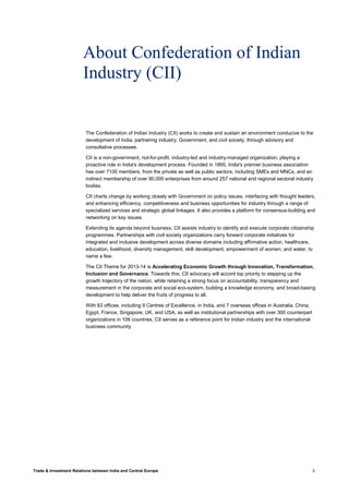 Trade & Investment Relations between India and Central Europe 3
About Confederation of Indian
Industry (CII)
The Confederation of Indian Industry (CII) works to create and sustain an environment conducive to the
development of India, partnering industry, Government, and civil society, through advisory and
consultative processes.
CII is a non-government, not-for-profit, industry-led and industry-managed organization, playing a
proactive role in India's development process. Founded in 1895, India's premier business association
has over 7100 members, from the private as well as public sectors, including SMEs and MNCs, and an
indirect membership of over 90,000 enterprises from around 257 national and regional sectoral industry
bodies.
CII charts change by working closely with Government on policy issues, interfacing with thought leaders,
and enhancing efficiency, competitiveness and business opportunities for industry through a range of
specialized services and strategic global linkages. It also provides a platform for consensus-building and
networking on key issues.
Extending its agenda beyond business, CII assists industry to identify and execute corporate citizenship
programmes. Partnerships with civil society organizations carry forward corporate initiatives for
integrated and inclusive development across diverse domains including affirmative action, healthcare,
education, livelihood, diversity management, skill development, empowerment of women, and water, to
name a few.
The CII Theme for 2013-14 is Accelerating Economic Growth through Innovation, Transformation,
Inclusion and Governance. Towards this, CII advocacy will accord top priority to stepping up the
growth trajectory of the nation, while retaining a strong focus on accountability, transparency and
measurement in the corporate and social eco-system, building a knowledge economy, and broad-basing
development to help deliver the fruits of progress to all.
With 63 offices, including 9 Centres of Excellence, in India, and 7 overseas offices in Australia, China,
Egypt, France, Singapore, UK, and USA, as well as institutional partnerships with over 300 counterpart
organizations in 106 countries, CII serves as a reference point for Indian industry and the international
business community.
 