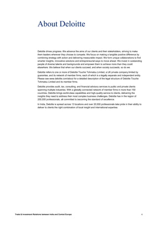 Trade & Investment Relations between India and Central Europe 4
About Deloitte
Deloitte drives progress. We advance the aims of our clients and their stakeholders, striving to make
them leaders wherever they choose to compete. We focus on making a tangible positive difference by
combining strategy with action and delivering measurable impact. We form unique collaborations to find
smarter insights, innovative solutions and entrepreneurial ways to move ahead. We invest in outstanding
people of diverse talents and backgrounds and empower them to achieve more than they could
elsewhere. We believe that when our clients succeed, and when society succeeds, so do we.
Deloitte refers to one or more of Deloitte Touche Tohmatsu Limited, a UK private company limited by
guarantee, and its network of member firms, each of which is a legally separate and independent entity.
Please see www.deloitte.com/about for a detailed description of the legal structure of Deloitte Touche
Tohmatsu Limited and its member firms.
Deloitte provides audit, tax, consulting, and financial advisory services to public and private clients
spanning multiple industries. With a globally connected network of member firms in more than 150
countries, Deloitte brings world-class capabilities and high-quality service to clients, delivering the
insights they need to address their most complex business challenges. Deloitte has in the region of
200,000 professionals, all committed to becoming the standard of excellence.
In India, Deloitte is spread across 13 locations and over 20,000 professionals take pride in their ability to
deliver to clients the right combination of local insight and international expertise.
 