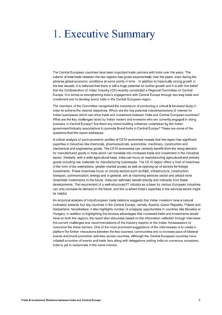 Trade & Investment Relations between India and Central Europe 5
1. Executive Summary
The Central European countries have been important trade partners with India over the years. The
volume of total trade between the two regions has grown exponentially over the years, even during the
adverse global economic conditions at some points in time. . In addition to historically strong growth in
the last decade, it is believed that there is still a huge potential for further growth and it is with this belief
that the Confederation of Indian Industry (CII) recently constituted a Regional Committee on Central
Europe. It is aimed at strengthening India’s engagement with Central Europe through two-way trade and
investment and to develop brand India in the Central European region.
The members of the Committee recognised the importance of conducting a critical & focussed study in
order to achieve the desired objectives. Which are the key potential industries/sectors of interest for
Indian businesses which can drive trade and investment between India and Central European countries?
What are the key challenges faced by Indian traders and investors who are currently engaged in doing
business in Central Europe? Are there any brand building initiatives undertaken by the Indian
government/industry associations to promote Brand India in Central Europe? These are some of the
questions that this report addresses.
A critical analysis of socio-economic profiles of CE10 economies reveals that the region has significant
expertise in industries like chemicals, pharmaceuticals, automobile, machinery, construction and
mechanical and engineering goods, The CE10 economies can certainly benefit from the rising demand
for manufactured goods in India which can translate into increased trade and investment in the industrial
sector. Similarly, with a wide agricultural base, India can focus on manufacturing agricultural and primary
goods including raw materials for manufacturing businesses. The CE10 region offers a host of incentives
in the form of tax exemptions, greater market access as well as opening-up of sectors for foreign
investments. These incentives focus on priority sectors such as R&D, infrastructure, construction,
transport, communication, energy and in general, aim at improving services sector and attract more
Greenfield investments in the future. India can definitely benefit directly and indirectly from these
developments. The requirement of a well-structured IT industry as a base for various European industries
can only increase its demand in the future, and this is where India’s expertise in the services sector might
be helpful.
An empirical analysis of Indo-European trade relations suggests that Indian investors have a natural
inclination towards four big countries in the Central Europe, namely, Austria, Czech Republic, Poland and
Switzerland. Nonetheless, it also highlights number of untapped opportunities in countries like Slovakia or
Hungary. In addition to highlighting the obvious advantages that increased trade and investments would
have on both the regions, the report also discusses based on the information collected through interviews
the current challenges and recommendations of the Industry experts or the Indian Ambassadors to
overcome the these barriers. One of the most prominent suggestions of the interviewees is to create a
platform for further interactions between the two business communities and to increase pace of bilateral
events and brand promotion activities across countries. Although the Central European countries have
initiated a number of events and trade fairs along with delegations visiting India on numerous occasions,
India is yet to reciprocate in the same manner.
 