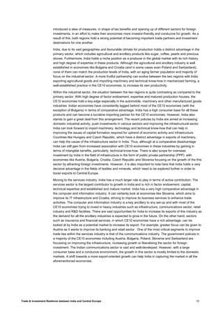 Trade & Investment Relations between India and Central Europe 70
introduced a slew of measures, in shape of tax benefits and opening up of different sectors for foreign
investments, in an effort to make their economies more investor-friendly and conducive for growth. As a
result of this, both regions hold a strong potential of becoming important trade partners and investment
destinations for one another.
India, due to its vast geographies and favourable climate for production holds a distinct advantage in the
primary sector, which includes agricultural and ancillary products like sugar, coffee, pearls and precious
stones. Furthermore, India holds a niche position as a producer in the global market with its rich history
and high degree of expertise in these products. Although the agricultural and ancillary industry is well
established in economies like Bulgaria and Croatia (and in some cases even Poland and Switzerland),
none of them can match the production levels of India, with an aging farmer population and majority of
focus on the industrial sector. A more fruitful partnership can evolve between the two regions with India
exporting agricultural goods and importing machinery and technical know-how in mechanized farming, a
well-established practice in the CE10 economies, to increase its own productivity.
Within the industrial sector, the situation between the two regions is quite contrasting as compared to the
primary sector. With high degree of factor endowment, expertise and matured production houses, the
CE10 economies hold a key edge especially in the automobile, machinery and other manufactured goods
industries. Indian economies have consistently lagged behind most of the CE10 economies (with the
exception of Bulgaria) in terms of comparative advantage. India has a high consumer base for all these
products and can become a lucrative importing partner for the CE10 economies. However, India also
stands to gain a great deal from this arrangement. The recent policies by India are aimed at increasing
domestic industrial activity, push investments in various sectors and improving the infrastructural sector.
India can look forward to import machinery, technology and technical know-how that can help in
improving the issues of capital formation required for uptrend of economic activity and infrastructure.
Countries like Hungary and Czech Republic, which have a distinct advantage in exports of machinery,
can help the cause of the infrastructure sector in India. Thus, although at a comparative disadvantage
India can still gain from increased association with CE10 economies in these industries by gaining in
terms of intangible benefits, particularly, technical know-how. There is also scope for overseas
investment by India in the field of infrastructure in the form of public private partnership (PPP) with
economies like Austria, Bulgaria, Croatia, Czech Republic and Slovenia focusing on the growth of the this
sector by attracting foreign investments. However, it is also important to note here that India holds a very
decisive advantage in the fields of textiles and minerals, which need to be explored further in order to
boost exports to Central Europe.
Moving to the services industry, India has a much larger role to play in terms of active contribution. The
services sector is the largest contributor to growth in India and is rich in factor endowment, capital,
technical expertise and established and mature market. India has a very high comparative advantage in
the computer and information industry. It can certainly look at economies like Slovenia, which aims to
improve its IT infrastructure and Croatia, striving to improve its business services to enhance trade
activities. The computer and information industry is a key ancillary to any set-up and with most of the
CE10 economies trying to invest in heavy industries such as infrastructure, communications sector; retail
industry and R&D facilities. There are vast opportunities for India to increase its exports of this industry as
the demand for all the ancillary industries is expected to grow in the future. On the other hand, sectors
such as insurance and financial services, in which CE10 economies have a rich advantage, can be
looked at by India as a potential market to increase its export. For example, greater focus can be given to
Austria as it wants to improve its banking and retail sector. One of the most critical segments to improve
trade ties within the services industry is that of the communications industry. The government policies in
a majority of the CE10 economies including Austria, Bulgaria, Poland, Slovenia and Switzerland are
focussing on improving the infrastructure, increasing growth or liberalising the sector for foreign
investment. The Indian communications sector is vast and well-developed. However, with a large
consumer base and a conducive environment, the growth in this sector is mostly limited to the domestic
markets. A shift towards a more export-oriented growth can help India in capturing the market in all the
aforementioned economies.
 