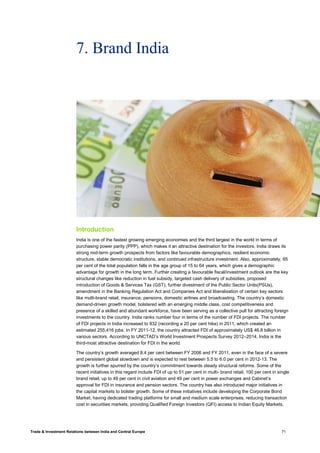 Trade & Investment Relations between India and Central Europe 71
7. Brand India
Introduction
India is one of the fastest growing emerging economies and the third largest in the world in terms of
purchasing power parity (PPP), which makes it an attractive destination for the investors. India draws its
strong mid-term growth prospects from factors like favourable demographics, resilient economic
structure, stable democratic institutions, and continued infrastructure investment. Also, approximately, 65
per cent of the total population falls in the age group of 15 to 64 years, which gives a demographic
advantage for growth in the long term. Further creating a favourable fiscal/investment outlook are the key
structural changes like reduction in fuel subsidy, targeted cash delivery of subsidies, proposed
introduction of Goods & Services Tax (GST), further divestment of the Public Sector Units(PSUs),
amendment in the Banking Regulation Act and Companies Act and liberalisation of certain key sectors
like multi-brand retail, insurance, pensions, domestic airlines and broadcasting. The country’s domestic
demand-driven growth model, bolstered with an emerging middle class, cost competitiveness and
presence of a skilled and abundant workforce, have been serving as a collective pull for attracting foreign
investments to the country. India ranks number four in terms of the number of FDI projects. The number
of FDI projects in India increased to 932 (recording a 20 per cent hike) in 2011, which created an
estimated 255,416 jobs. In FY 2011-12, the country attracted FDI of approximately US$ 46.8 billion in
various sectors. According to UNCTAD’s World Investment Prospects Survey 2012–2014, India is the
third-most attractive destination for FDI in the world.
The country’s growth averaged 8.4 per cent between FY 2006 and FY 2011, even in the face of a severe
and persistent global slowdown and is expected to rest between 5.5 to 6.0 per cent in 2012-13. The
growth is further spurred by the country’s commitment towards steady structural reforms. Some of the
recent initiatives in this regard include FDI of up to 51 per cent in multi- brand retail, 100 per cent in single
brand retail, up to 49 per cent in civil aviation and 49 per cent in power exchanges and Cabinet’s
approval for FDI in insurance and pension sectors. The country has also introduced major initiatives in
the capital markets to bolster growth. Some of these initiatives include developing the Corporate Bond
Market, having dedicated trading platforms for small and medium scale enterprises, reducing transaction
cost in securities markets, providing Qualified Foreign Investors (QFI) access to Indian Equity Markets,
 