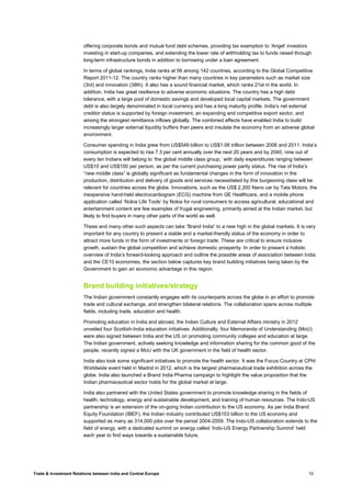 Trade & Investment Relations between India and Central Europe 72
offering corporate bonds and mutual fund debt schemes, providing tax exemption to ‘Angel’ investors
investing in start-up companies, and extending the lower rate of withholding tax to funds raised through
long-term infrastructure bonds in addition to borrowing under a loan agreement.
In terms of global rankings, India ranks at 56 among 142 countries, according to the Global Competitive
Report 2011-12. The country ranks higher than many countries in key parameters such as market size
(3rd) and innovation (38th). It also has a sound financial market, which ranks 21st in the world. In
addition, India has great resilience to adverse economic situations. The country has a high debt
tolerance, with a large pool of domestic savings and developed local capital markets. The government
debt is also largely denominated in local currency and has a long maturity profile. India’s net external
creditor status is supported by foreign investment, an expanding and competitive export sector, and
among the strongest remittance inflows globally. The combined effects have enabled India to build
increasingly larger external liquidity buffers than peers and insulate the economy from an adverse global
environment.
Consumer spending in India grew from US$549 billion to US$1.06 trillion between 2006 and 2011. India’s
consumption is expected to rise 7.3 per cent annually over the next 20 years and by 2040, nine out of
every ten Indians will belong to ‘the global middle class group,’ with daily expenditures ranging between
US$10 and US$100 per person, as per the current purchasing power parity status. The rise of India’s
“new middle class” is globally significant as fundamental changes in the form of innovation in the
production, distribution and delivery of goods and services necessitated by this burgeoning class will be
relevant for countries across the globe. Innovations, such as the US$ 2,200 Nano car by Tata Motors, the
inexpensive hand-held electrocardiogram (ECG) machine from GE Healthcare, and a mobile phone
application called ‘Nokia Life Tools’ by Nokia for rural consumers to access agricultural, educational and
entertainment content are few examples of frugal engineering, primarily aimed at the Indian market, but
likely to find buyers in many other parts of the world as well.
These and many other such aspects can take “Brand India” to a new high in the global markets. It is very
important for any country to present a stable and a market-friendly status of the economy in order to
attract more funds in the form of investments or foreign trade. These are critical to ensure inclusive
growth, sustain the global competition and achieve domestic prosperity. In order to present a holistic
overview of India’s forward-looking approach and outline the possible areas of association between India
and the CE10 economies, the section below captures key brand building initiatives being taken by the
Government to gain an economic advantage in this region.
Brand building initiatives/strategy
The Indian government constantly engages with its counterparts across the globe in an effort to promote
trade and cultural exchange, and strengthen bilateral relations. The collaboration spans across multiple
fields, including trade, education and health.
Promoting education in India and abroad, the Indian Culture and External Affairs ministry in 2012
unveiled four Scottish-India education initiatives. Additionally, four Memoranda of Understanding (MoU)
were also signed between India and the US on promoting community colleges and education at large.
The Indian government, actively seeking knowledge and information sharing for the common good of the
people, recently signed a MoU with the UK government in the field of health sector.
India also took some significant initiatives to promote the health sector. It was the Focus Country at CPhI
Worldwide event held in Madrid in 2012, which is the largest pharmaceutical trade exhibition across the
globe. India also launched a Brand India Pharma campaign to highlight the value proposition that the
Indian pharmaceutical sector holds for the global market at large.
India also partnered with the United States government to promote knowledge sharing in the fields of
health, technology, energy and sustainable development, and training of human resources. The Indo-US
partnership is an extension of the on-going Indian contribution to the US economy. As per India Brand
Equity Foundation (IBEF), the Indian industry contributed US$153 billion to the US economy and
supported as many as 314,000 jobs over the period 2004-2009. The Indo-US collaboration extends to the
field of energy, with a dedicated summit on energy called ‘Indo-US Energy Partnership Summit’ held
each year to find ways towards a sustainable future.
 