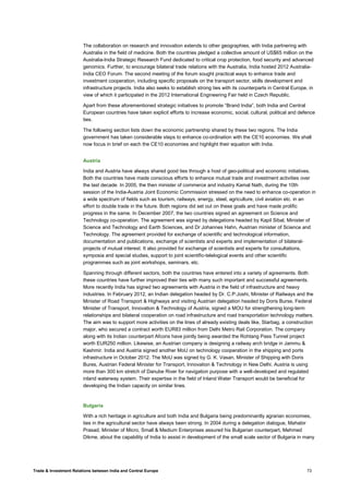 Trade & Investment Relations between India and Central Europe 73
The collaboration on research and innovation extends to other geographies, with India partnering with
Australia in the field of medicine. Both the countries pledged a collective amount of US$65 million on the
Australia-India Strategic Research Fund dedicated to critical crop protection, food security and advanced
genomics. Further, to encourage bilateral trade relations with the Australia, India hosted 2012 Australia-
India CEO Forum. The second meeting of the forum sought practical ways to enhance trade and
investment cooperation, including specific proposals on the transport sector, skills development and
infrastructure projects. India also seeks to establish strong ties with its counterparts in Central Europe, in
view of which it participated in the 2012 International Engineering Fair held in Czech Republic.
Apart from these aforementioned strategic initiatives to promote “Brand India”, both India and Central
European countries have taken explicit efforts to increase economic, social, cultural, political and defence
ties.
The following section lists down the economic partnership shared by these two regions. The India
government has taken considerable steps to enhance co-ordination with the CE10 economies. We shall
now focus in brief on each the CE10 economies and highlight their equation with India.
Austria
India and Austria have always shared good ties through a host of geo-political and economic initiatives.
Both the countries have made conscious efforts to enhance mutual trade and investment activities over
the last decade. In 2005, the then minister of commerce and industry Kamal Nath, during the 10th
session of the India-Austria Joint Economic Commission stressed on the need to enhance co-operation in
a wide spectrum of fields such as tourism, railways, energy, steel, agriculture, civil aviation etc. in an
effort to double trade in the future. Both regions did set out on these goals and have made prolific
progress in the same. In December 2007, the two countries signed an agreement on Science and
Technology co-operation. The agreement was signed by delegations headed by Kapil Sibal, Minister of
Science and Technology and Earth Sciences, and Dr Johannes Hahn, Austrian minister of Science and
Technology. The agreement provided for exchange of scientific and technological information,
documentation and publications, exchange of scientists and experts and implementation of bilateral-
projects of mutual interest. It also provided for exchange of scientists and experts for consultations,
symposia and special studies, support to joint scientific-telelogical events and other scientific
programmes such as joint workshops, seminars, etc.
Spanning through different sectors, both the countries have entered into a variety of agreements. Both
these countries have further improved their ties with many such important and successful agreements.
More recently India has signed two agreements with Austria in the field of infrastructure and heavy
industries. In February 2012, an Indian delegation headed by Dr. C.P.Joshi, Minister of Railways and the
Minister of Road Transport & Highways and visiting Austrian delegation headed by Doris Burse, Federal
Minister of Transport, Innovation & Technology of Austria, signed a MOU for strengthening long-term
relationships and bilateral cooperation on road infrastructure and road transportation technology matters.
The aim was to support more activities on the lines of already existing deals like, Starbag, a construction
major, who secured a contract worth EUR83 million from Delhi Metro Rail Corporation. The company
along with its Indian counterpart Afcons have jointly being awarded the Rohtang Pass Tunnel project
worth EUR250 million. Likewise, an Austrian company is designing a railway arch bridge in Jammu &
Kashmir. India and Austria signed another MoU on technology cooperation in the shipping and ports
infrastructure in October 2012. The MoU was signed by G. K. Vasan, Minister of Shipping with Doris
Bures, Austrian Federal Minister for Transport, Innovation & Technology in New Delhi. Austria is using
more than 300 km stretch of Danube River for navigation purpose with a well-developed and regulated
inland waterway system. Their expertise in the field of Inland Water Transport would be beneficial for
developing the Indian capacity on similar lines.
Bulgaria
With a rich heritage in agriculture and both India and Bulgaria being predominantly agrarian economies,
ties in the agricultural sector have always been strong. In 2004 during a delegation dialogue, Mahabir
Prasad, Minister of Micro, Small & Medium Enterprises assured his Bulgarian counterpart, Mehmed
Dikme, about the capability of India to assist in development of the small scale sector of Bulgaria in many
 