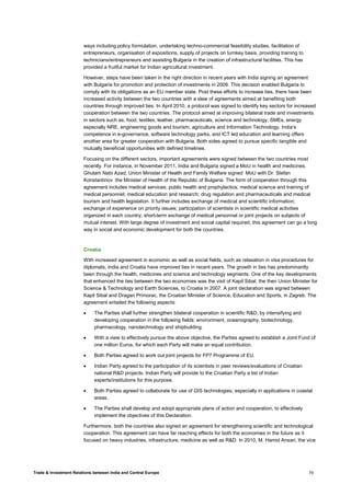 Trade & Investment Relations between India and Central Europe 74
ways including policy formulation, undertaking techno-commercial feasibility studies, facilitation of
entrepreneurs, organisation of expositions, supply of projects on turnkey basis, providing training to
technicians/entrepreneurs and assisting Bulgaria in the creation of infrastructural facilities. This has
provided a fruitful market for Indian agricultural investment.
However, steps have been taken in the right direction in recent years with India signing an agreement
with Bulgaria for promotion and protection of investments in 2009. This decision enabled Bulgaria to
comply with its obligations as an EU member state. Post these efforts to increase ties, there have been
increased activity between the two countries with a slew of agreements aimed at benefiting both
countries through improved ties. In April 2010, a protocol was signed to identify key sectors for increased
cooperation between the two countries. The protocol aimed at improving bilateral trade and investments
in sectors such as, food, textiles, leather, pharmaceuticals, science and technology, SMEs, energy
especially NRE, engineering goods and tourism, agriculture and Information Technology. India’s
competence in e-governance, software technology parks, and ICT led education and learning offers
another area for greater cooperation with Bulgaria. Both sides agreed to pursue specific tangible and
mutually beneficial opportunities with defined timelines.
Focusing on the different sectors, important agreements were signed between the two countries most
recently. For instance, in November 2011, India and Bulgaria signed a MoU in health and medicines.
Ghulam Nabi Azad, Union Minister of Health and Family Welfare signed MoU with Dr. Stefan
Konstantinov the Minister of Health of the Republic of Bulgaria. The form of cooperation through this
agreement includes medical services; public health and prophylactics; medical science and training of
medical personnel; medical education and research; drug regulation and pharmaceuticals and medical
tourism and health legislation. It further includes exchange of medical and scientific information;
exchange of experience on priority issues; participation of scientists in scientific medical activities
organized in each country; short-term exchange of medical personnel or joint projects on subjects of
mutual interest. With large degree of investment and social capital required, this agreement can go a long
way in social and economic development for both the countries.
Croatia
With increased agreement in economic as well as social fields, such as relaxation in visa procedures for
diplomats, India and Croatia have improved ties in recent years. The growth in ties has predominantly
been through the health, medicines and science and technology segments. One of the key developments
that enhanced the ties between the two economies was the visit of Kapil Sibal, the then Union Minister for
Science & Technology and Earth Sciences, to Croatia in 2007. A joint declaration was signed between
Kapil Sibal and Dragan Primorac, the Croatian Minister of Science, Education and Sports, in Zagreb. The
agreement entailed the following aspects:
• The Parties shall further strengthen bilateral cooperation in scientific R&D, by intensifying and
developing cooperation in the following fields: environment, oceanography, biotechnology,
pharmacology, nanotechnology and shipbuilding.
• With a view to effectively pursue the above objective, the Parties agreed to establish a Joint Fund of
one million Euros, for which each Party will make an equal contribution.
• Both Parties agreed to work out joint projects for FP7 Programme of EU.
• Indian Party agreed to the participation of its scientists in peer reviews/evaluations of Croatian
national R&D projects. Indian Party will provide to the Croatian Party a list of Indian
experts/institutions for this purpose.
• Both Parties agreed to collaborate for use of GIS technologies, especially in applications in coastal
areas.
• The Parties shall develop and adopt appropriate plans of action and cooperation, to effectively
implement the objectives of this Declaration.
Furthermore, both the countries also signed an agreement for strengthening scientific and technological
cooperation. This agreement can have far reaching effects for both the economies in the future as it
focused on heavy industries, infrastructure, medicine as well as R&D. In 2010, M. Hamid Ansari, the vice
 