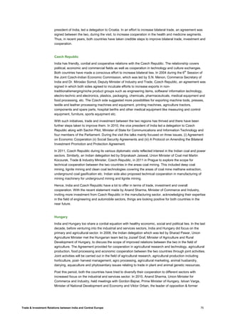 Trade & Investment Relations between India and Central Europe 75
president of India, led a delegation to Croatia. In an effort to increase bilateral trade, an agreement was
signed between the two, during the visit, to increase cooperation in the health and medicine segments.
Thus, in recent years, both countries have taken credible steps to improve bilateral trade, investment and
cooperation.
Czech Republic
India has friendly, cordial and cooperative relations with the Czech Republic. The relationship covers
political, economic and commercial fields as well as cooperation in technology and culture exchanges.
Both countries have made a conscious effort to increase bilateral ties. In 2004 during the 6th
Session of
the Joint Czech-Indian Economic Commission, which was led by S.N. Menon, Commerce Secretary of
India and Dr. Miroslav Somol, Deputy Minister of Industry and Trade, Czech Republic, an agreement was
signed in which both sides agreed to inculcate efforts to increase exports in non-
traditional/emerging/niche product groups such as engineering items, software/ information technology,
electro-technic and electronics, plastics, packaging, chemicals, pharmaceuticals, medical equipment and
food processing, etc. The Czech side suggested more possibilities for exporting machine tools, presses,
textile and leather processing machines and equipment, printing machines, agriculture tractors,
components and spare parts, hospital berths and other medical equipment like measuring and control
equipment, furniture, sports equipment etc.
With such initiatives, trade and investment between the two regions has thrived and there have been
further steps taken to improve them. In 2010, the vice president of India led a delegation to Czech
Republic along with Sachin Pilot, Minister of State for Communications and Information Technology and
four members of the Parliament. During the visit the talks mainly focused on three issues, (i) Agreement
on Economic Cooperation (ii) Social Security Agreements and (iii) A Protocol on Amending the Bilateral
Investment Promotion and Protection Agreement.
In 2011, Czech Republic during its various diplomatic visits reflected interest in the Indian coal and power
sectors. Similarly, an Indian delegation led by Sriprakash Jaiswal, Union Minister of Coal met Martin
Kocourek, Trade & Industry Minister, Czech Republic, in 2011 in Prague to explore the scope for
technical cooperation between the two countries in the areas coal mining. This included deep coal
mining, lignite mining and clean coal technologies covering the areas of coal mine methane extraction,
underground coal gasification etc. Indian side also proposed technical cooperation in manufacturing of
mining machinery for underground mining and lignite mining.
Hence, India and Czech Republic have a lot to offer in terms of trade, investment and overall
cooperation. With the recent statement made by Anand Sharma, Minister of Commerce and Industry,
inviting more investment from Czech Republic in the manufacturing sector, acknowledging their expertise
in the field of engineering and automobile sectors, things are looking positive for both countries in the
near future.
Hungary
India and Hungary too share a cordial equation with healthy economic, social and political ties. In the last
decade, before venturing into the industrial and services sectors, India and Hungary did focus on the
primary and agricultural sector. In 2008, the Indian delegation which was led by Sharad Pawar, Union
Agriculture Minister met the Hungarian team led by Jozsef Graf, Minister of Agriculture and Rural
Development of Hungary, to discuss the scope of improved relations between the two in the field of
agriculture. The Agreement provided for cooperation in agricultural research and technology, agricultural
production, food processing and economic cooperation between the two countries through joint activities.
Joint activities will be carried out in the field of agricultural research, agricultural production including
horticulture, post- harvest management, agro processing, agricultural marketing, animal husbandry,
dairying, aquaculture and phytosanitary issues relating to trade in plant and animal genetic resources.
Post this period, both the countries have tried to diversify their cooperation to different sectors with
increased focus on the industrial and services sector. In 2010, Anand Sharma, Union Minister for
Commerce and Industry, held meetings with Gordon Bajnai, Prime Minister of Hungary, Istvan Varga,
Minister of National Development and Economy and Viktor Orban, the leader of opposition & former
 
