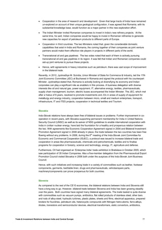 Trade & Investment Relations between India and Central Europe 77
• Cooperation in the area of research and development: Given that large tracts of India have remained
un-explored on account of their unique geological configuration, it was agreed that Romania, with its
substantial knowledge base, would function as a major partner in this new exploration effort.
• The Indian Minister invited Romanian companies to invest in India’s new refinery projects. At the
same time, he said, Indian companies would be happy to invest in Romanian refineries to generate
new capacities for export of petroleum products to different parts of Europe.
• Cooperation in third countries: The two Ministers noted that, given the considerable domestic
capabilities that exist in India and Romania, the coming together of their companies as joint venture
partners would make them effective role players in projects in different parts of the world.
• Transnational oil and gas pipelines: The two sides noted that each of them is actively pursuing
transnational oil and gas pipelines in its region. It was felt that Indian and Romanian companies could
set-up joint ventures to pursue these projects.
• Hence, with agreements in heavy industries such as petroleum, there was vast scope of improvement
in the bilateral trade.
Recently, in 2012, Jyotiraditya M. Scindia, Union Minister of State for Commerce & Industry, led the 17th
Joint Economic Committee (JEC) at Bucharest in Romania and signed the protocol with his counterpart
Minister. Jyotiraditya stated that, Romania is actively looking at diversifying its economy and Indian
corporates can play a significant role as enablers in this process. A business delegation with diverse
interests like oil and natural gas, power equipment, IT, alternative energy, textiles, pharmaceuticals,
supply chain management, tourism, electric buses accompanied the Indian Minister. The JEC, which met
after a hiatus of 8 years, resolved to promote investments and JVs in areas of supply of equipment for
metallurgy and energy industry, cooperation between micro, small and medium enterprises, transport,
infrastructure, IT and ITES projects, cooperation in technical textiles and Tourism.
Slovakia
Indo-Slovak relations have always been free of bilateral issues or problems. Further improvement in co-
operation in recent years, with Slovakia supporting permanent membership for India in United Nations
Security Council (UNSC) as well as its waiver of NSG guidelines to enable international cooperation with
India in civilian nuclear energy, have laid the foundation for a healthy and prosperous relation between
the two. With agreements like Economic Cooperation Agreement signed in 2004 and Bilateral Investment
Promotion Agreement signed in 2006 already in place, the trade between the two countries has been free
flowing without any problems. In 2006, during the 6th
meeting of the Indo-Slovak Joint Committee for
Economic and Commercial Cooperation (ISJEC), a protocol was issued to increase bilateral trade and
cooperation in areas like pharmaceuticals, chemicals and petrochemicals, textiles and to finalise
programs for cooperation in forestry, science and technology, energy, IT, agriculture and defense.
Furthermore, CII had organised an ‘Enterprise India’ trade exhibition in Bratislava in October 2005, which
saw participation of 35 Indian Companies. Also a five-member delegation from the Pharmaceutical Export
Promotion Council visited Slovakia in 2006 both under the auspices of the Indo-Slovak Joint Business
Council.
Hence, with such initiatives and increasing trade in a variety of commodities such as leather, footwear
components, garments, bed/table linen, drugs and pharmaceuticals, vehicles/spare parts,
machinery/components can prove prosperous for both countries.
Slovenia
As compared to the rest of the CE10 economies, the bilateral relations between India and Slovenia still
have a long way to go. However, bilateral trade between Slovenia and India has been growing steadily
over the years. Both countries have signed many bilateral agreements. The trade basket is quite diverse
with commodities such as vacuum pumps, antibiotics, flat rolled products of stainless steel, other bars
and rods of alloy-steel, hydraulic turbines, plastic plates, sheets and films, electrical apparatus, prepared
binders for foundries, petroleum oils, heterocyclic compounds with Nitrogen hetro-atoms, ferro-alloys,
diodes, transistors and semiconductor devices, electrical transformers, static convertors, antibiotics,
 