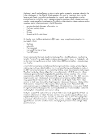 Trade & Investment Relations between India and Central Europe 6
Our industry specific analysis focuses on determining the relative comparative advantage enjoyed by the
Indian industry vis-a-vis that of the CE10 trading partners. The basis for this analysis stems from the
fundamentals of trade theory, which concludes that free trade will result in specialization in certain
products/industries in which the country enjoys a comparative advantage and will end up producing and
exporting more products from these industries. The following Indian industries enjoy a greater competitive
advantage relative to their counterparts in the CE10 countries:
• Agricultural products like sugar, coffee, spices etc.
• Pearls and precious stones
• Textiles
• Minerals
• Computer and information industry
On the other hand, the following industries in CE10 enjoy a larger competitive advantage than the
counterparts in India:
• Machinery
• Automobile
• Pharmaceuticals
• Insurance & Financial services
• Travel & Transport
Certain industries like Chemicals, Metallic manufacturing of iron / steel, Miscellaneous manufacturing
items like Furniture, Travel goods including handbags, footwear, watches etc. are on the borderline with
no clear trend that may allow us to conclude whether India or CE10 economies have a clear advantage
over the other.
A more fruitful partnership can evolve between the two regions with India exporting agricultural goods
and importing machinery and technical know-how in mechanized farming, a well-established practice in
the CE10 economies, to increase its own productivity. Similarly, despite at a comparative disadvantage in
Manufacturing Industry, India can still gain from increased association with CE10 economies in these
industries by gaining in terms of intangible benefits, particularly, technical know-how. In the services
sector, computer and information industry is central to any set-up and with most of the CE10 economies
trying to invest in heavy industries such as infrastructure, communications, retail and R&D, there are
many opportunities for Indian exporters. The overall analysis broadly depicts the fact that the Indian
economy as whole has a strong hold on the primary sector industries and the services industry, with the
CE10 economies more dominant in the industrial and manufacturing sectors. A closer look at the
economic structure, government policies and future plans of these economies, however, show that both
the regions have tremendous opportunities to enhance their trade and investment relations and benefit
significantly from enhanced trade and investment activity.
Finally, the analysis finds ample evidence to conclude that there are enough opportunities for trade and
investment enhancement for India in this region and vice-a-versa, provided adequate efforts are taken.
Important initiatives announced by the respective governments in these countries that may help Indian
businesses to enhance their business interests in these countries have been highlighted Overall, these
opportunities can lead to the benefits of income and employment generation in India adding to India’s
growth momentum.
 