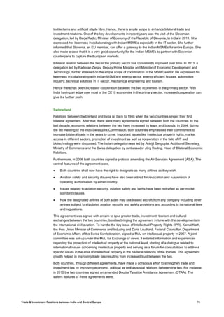 Trade & Investment Relations between India and Central Europe 78
textile items and artificial staple fibre. Hence, there is ample scope to enhance bilateral trade and
investment relations. One of the key developments in recent years was the visit of the Slovenian
delegation, led by Darja Radic, Minister of Economy of the Republic of Slovenia, to India in 2011. She
expressed her keenness in collaborating with Indian MSMEs especially in the IT sector. She further
informed that Slovenia, an EU member, can offer a gateway to the Indian MSMEs for entire Europe. She
also made a case that it is a very good opportunity for the Indian MSMEs to partner with Slovenian
counterparts to capture the European markets.
Bilateral relation between the two in the primary sector has consistently improved over time. In 2013, a
delegation led by Radovan Zerjav, Deputy Prime Minister and Minister of Economic Development and
Technology, further stressed on the ample scope of coordination in the MSME sector. He expressed his
keenness in collaborating with Indian MSMEs in energy sector, energy efficient houses, automotive
industry, technical solutions in IT sector, mechanical engineering and tourism.
Hence there has been increased cooperation between the two economies in the primary sector. With
India having an edge over most of the CE10 economies in the primary sector, increased cooperation can
give it a further push.
Switzerland
Relations between Switzerland and India go back to 1948 when the two countries singed their first
bilateral agreement. After that, there were many agreements signed between both the countries. In the
last decade, economic relations between the two have increased by leaps and bounds. In 2004, during
the 9th meeting of the Indo-Swiss joint Commission, both countries emphasised their commitment to
increase bilateral trade in the years to come. Important issues like intellectual property rights, market
access in different sectors, promotion of investment as well as cooperation in the field of IT and
biotechnology were discussed. The Indian delegation was led by Abhijit Sengupta, Additional Secretary,
Ministry of Commerce and the Swiss delegation by Ambassador Jörg Reding, Head of Bilateral Economic
Relations.
Furthermore, in 2006 both countries signed a protocol amending the Air Services Agreement (ASA). The
central features of the agreement were,
• Both countries shall now have the right to designate as many airlines as they wish.
• Aviation safety and security clauses have also been added for revocation and suspension of
operating authorisation by either country.
• Issues relating to aviation security, aviation safety and tariffs have been redrafted as per model
standard clauses.
• Now the designated airlines of both sides may use leased aircraft from any company including other
airlines subject to stipulated aviation security and safety provisions and according to its national laws
and regulations.
This agreement was signed with an aim to spur greater trade, investment, tourism and cultural
exchanges between the two countries, besides bringing the agreement in tune with the developments in
the international civil aviation. To handle the key issue of Intellectual Property Rights (IPR), Kamal Nath,
the then Union Minister of Commerce and Industry and Doris Leuthard, Federal Councillor, Department
of Economic Affairs of the Swiss Confederation, signed a MoU on intellectual property in 2007. A joint
committee was set-up under the MoU for Exchange of views. It entailed information and experiences
regarding the protection of intellectual property at the national level, starting of a dialogue related to
international issues concerning intellectual property and serving as a forum for consultations to address
specific issues in the area of intellectual property in the bilateral relations of the Parties. This agreement
greatly helped in improving trade ties resulting from increased trust between the two.
Both countries, through different agreements, have made a conscious effort to strengthen trade and
investment ties by improving economic, political as well as social relations between the two. For instance,
in 2010 the two countries signed an amended Double Taxation Avoidance Agreement (DTAA). The
salient features of these agreements were;
 