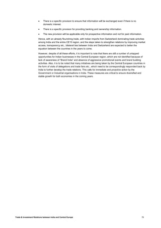Trade & Investment Relations between India and Central Europe 79
• There is a specific provision to ensure that information will be exchanged even if there is no
domestic interest.
• There is a specific provision for providing banking and ownership information.
• The new provision will be applicable only for prospective information and not for past information.
Hence, with an already flourishing trade, with Indian imports from Switzerland dominating trade activities
among India and the entire CE10 region, and the steps taken to strengthen relations by improving market
access, transparency etc., bilateral ties between India and Switzerland are expected to better the
equation between the countries in the years to come.
However, despite of all these efforts, it is important to note that there are still a number of untapped
opportunities for Indian businesses in the Central European region, which are not identified because of
lack of awareness of “Brand India” and absence of aggressive promotional events and brand building
activities. Also, it is to be noted that many initiatives are being taken by the Central European countries in
the form of visits of delegations and trade fairs etc., which need to be correspondingly responded back by
India to further develop the trade relations. This calls for immediate and proactive action by the
Government or Industrial organisations in India. These measures are critical to ensure diversified and
stable growth for both economies in the coming years.
 