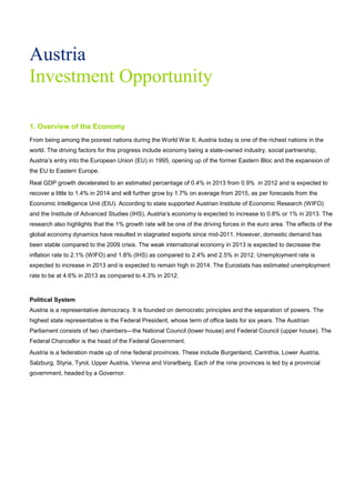 Austria
Investment Opportunity
1. Overview of the Economy
From being among the poorest nations during the World War II, Austria today is one of the richest nations in the
world. The driving factors for this progress include economy being a state-owned industry, social partnership,
Austria’s entry into the European Union (EU) in 1995, opening up of the former Eastern Bloc and the expansion of
the EU to Eastern Europe.
Real GDP growth decelerated to an estimated percentage of 0.4% in 2013 from 0.9% in 2012 and is expected to
recover a little to 1.4% in 2014 and will further grow by 1.7% on average from 2015, as per forecasts from the
Economic Intelligence Unit (EIU). According to state supported Austrian Institute of Economic Research (WIFO)
and the Institute of Advanced Studies (IHS), Austria’s economy is expected to increase to 0.8% or 1% in 2013. The
research also highlights that the 1% growth rate will be one of the driving forces in the euro area. The effects of the
global economy dynamics have resulted in stagnated exports since mid-2011. However, domestic demand has
been stable compared to the 2009 crisis. The weak international economy in 2013 is expected to decrease the
inflation rate to 2.1% (WIFO) and 1.8% (IHS) as compared to 2.4% and 2.5% in 2012. Unemployment rate is
expected to increase in 2013 and is expected to remain high in 2014. The Eurostats has estimated unemployment
rate to be at 4.6% in 2013 as compared to 4.3% in 2012.
Political System
Austria is a representative democracy. It is founded on democratic principles and the separation of powers. The
highest state representative is the Federal President, whose term of office lasts for six years. The Austrian
Parliament consists of two chambers—the National Council (lower house) and Federal Council (upper house). The
Federal Chancellor is the head of the Federal Government.
Austria is a federation made up of nine federal provinces. These include Burgenland, Carinthia, Lower Austria,
Salzburg, Styria, Tyrol, Upper Austria, Vienna and Vorarlberg. Each of the nine provinces is led by a provincial
government, headed by a Governor.
 