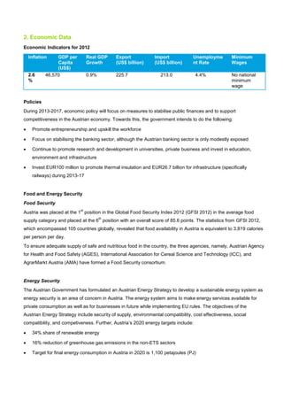 2. Economic Data
Economic Indicators for 2012
Inflation GDP per
Capita
(US$)
Real GDP
Growth
Export
(US$ billion)
Import
(US$ billion)
Unemployme
nt Rate
Minimum
Wages
2.6
%
46,570 0.9% 225.7 213.0 4.4% No national
minimum
wage
Policies
During 2013-2017, economic policy will focus on measures to stabilise public finances and to support
competitiveness in the Austrian economy. Towards this, the government intends to do the following:
• Promote entrepreneurship and upskill the workforce
• Focus on stabilising the banking sector, although the Austrian banking sector is only modestly exposed
• Continue to promote research and development in universities, private business and invest in education,
environment and infrastructure
• Invest EUR100 million to promote thermal insulation and EUR26.7 billion for infrastructure (specifically
railways) during 2013-17
Food and Energy Security
Food Security
Austria was placed at the 1
st
position in the Global Food Security Index 2012 (GFSI 2012) in the average food
supply category and placed at the 6
th
position with an overall score of 85.6 points. The statistics from GFSI 2012,
which encompassed 105 countries globally, revealed that food availability in Austria is equivalent to 3,819 calories
per person per day.
To ensure adequate supply of safe and nutritious food in the country, the three agencies, namely, Austrian Agency
for Health and Food Safety (AGES), International Association for Cereal Science and Technology (ICC), and
AgrarMarkt Austria (AMA) have formed a Food Security consortium.
Energy Security
The Austrian Government has formulated an Austrian Energy Strategy to develop a sustainable energy system as
energy security is an area of concern in Austria. The energy system aims to make energy services available for
private consumption as well as for businesses in future while implementing EU rules. The objectives of the
Austrian Energy Strategy include security of supply, environmental compatibility, cost effectiveness, social
compatibility, and competiveness. Further, Austria’s 2020 energy targets include:
• 34% share of renewable energy
• 16% reduction of greenhouse gas emissions in the non-ETS sectors
• Target for final energy consumption in Austria in 2020 is 1,100 petajoules (PJ)
 
