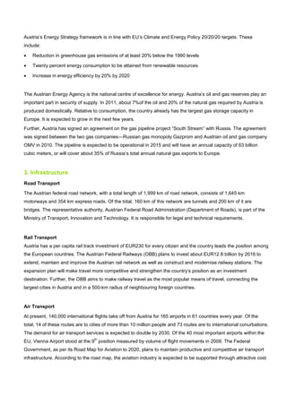 Austria’s Energy Strategy framework is in line with EU’s Climate and Energy Policy 20/20/20 targets. These
include:
• Reduction in greenhouse gas emissions of at least 20% below the 1990 levels
• Twenty percent energy consumption to be attained from renewable resources
• Increase in energy efficiency by 20% by 2020
The Austrian Energy Agency is the national centre of excellence for energy. Austria’s oil and gas reserves play an
important part in security of supply. In 2011, about 7%of the oil and 20% of the natural gas required by Austria is
produced domestically. Relative to consumption, the country already has the largest gas storage capacity in
Europe. It is expected to grow in the next few years.
Further, Austria has signed an agreement on the gas pipeline project “South Stream” with Russia. The agreement
was signed between the two gas companies—Russian gas monopoly Gazprom and Austrian oil and gas company
OMV in 2010. The pipeline is expected to be operational in 2015 and will have an annual capacity of 63 billion
cubic meters, or will cover about 35% of Russia’s total annual natural gas exports to Europe.
3. Infrastructure
Road Transport
The Austrian federal road network, with a total length of 1,999 km of road network, consists of 1,645 km
motorways and 354 km express roads. Of the total, 160 km of this network are tunnels and 200 km of it are
bridges. The representative authority, Austrian Federal Road Administration (Department of Roads), is part of the
Ministry of Transport, Innovation and Technology. It is responsible for legal and technical requirements.
Rail Transport
Austria has a per capita rail track investment of EUR230 for every citizen and the country leads the position among
the European countries. The Austrian Federal Railways (OBB) plans to invest about EUR12.8 billion by 2016 to
extend, maintain and improve the Austrian rail network as well as construct and modernise railway stations. The
expansion plan will make travel more competitive and strengthen the country’s position as an investment
destination. Further, the OBB aims to make railway travel as the most popular means of travel, connecting the
largest cities in Austria and in a 500-km radius of neighbouring foreign countries.
Air Transport
At present, 140,000 international flights take off from Austria for 165 airports in 61 countries every year. Of the
total, 14 of these routes are to cities of more than 10 million people and 73 routes are to international conurbations.
The demand for air transport services is expected to double by 2030. Of the 40 most important airports within the
EU, Vienna Airport stood at the 9
th
position measured by volume of flight movements in 2008. The Federal
Government, as per its Road Map for Aviation to 2020, plans to maintain productive and competitive air transport
infrastructure. According to the road map, the aviation industry is expected to be supported through attractive cost
 