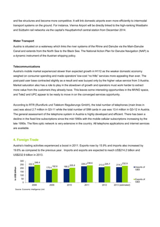 and fee structures and become more competitive. It will link domestic airports even more efficiently to intermodal
transport systems on the ground. For instance, Vienna Airport will be directly linked to the high-ranking Westbahn
and Südbahn rail networks via the capital’s Hauptbahnhof central station from December 2014.
Water Transport
Austria is situated on a waterway which links the river systems of the Rhine and Danube via the Main-Danube
Canal and extends from the North Sea to the Black Sea. The National Action Plan for Danube Navigation (NAP) is
a dynamic instrument of the Austrian shipping policy.
Telecommunications
Austria's mobile market experienced slower than expected growth in H112 as the weaker domestic economy
weighed on consumer spending and made operators' low-cost “no frills” services more appealing than ever. The
post-paid user base contracted slightly as a result and was buoyed only by the higher value service from 3 Austria.
Market saturation also has a role to play in the slowdown of growth and operators must work harder to extract
more value from the customers they already have. This leaves some interesting opportunities in the MVNO space,
and Tele2 and UPC appear to be ready to move in on the converged services opportunity.
According to RTR (Rundfunk und Telekom Regulierungs GmbH), the total number of telephones (main lines in
use) was about 2.7 million in Q3-11 while the total number of SIM cards in use was 13.4 million in Q3-12 in Austria.
The general assessment of the telephone system in Austria is highly developed and efficient. There has been a
decline in the fixed line subscriptions since the mid-1990s with the mobile cellular subscriptions increasing by the
late 1990s. The fibre optic network is very extensive in the country. All telephone applications and internet services
are available.
4. Foreign Trade
Austria’s trading activities experienced a boost in 2011. Exports rose by 15.9% and imports also increased by
19.6% as compared to the previous year. Imports and exports are expected to reach US$214.2 billion and
US$232.9 billion in 2013.
222.5
175.4 189.2
226.2 213.0 214.2
246.4
192.6 205.8
238.6 225.7 232.9
0
50
100
150
200
250
300
2008 2009 2010 2011 2012 2013 (estimated)
inUS$billion
Imports of
G&S
Exports of
G&S
Source: Economic Intelligence Unit
 
