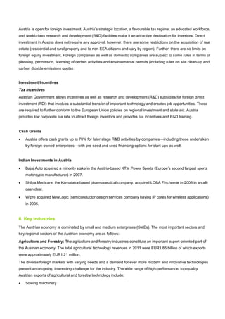 Austria is open for foreign investment. Austria’s strategic location, a favourable tax regime, an educated workforce,
and world-class research and development (R&D) facilities make it an attractive destination for investors. Direct
investment in Austria does not require any approval; however, there are some restrictions on the acquisition of real
estate (residential and rural property and to non-EEA citizens and vary by region). Further, there are no limits on
foreign equity investment. Foreign companies as well as domestic companies are subject to same rules in terms of
planning, permission, licensing of certain activities and environmental permits (including rules on site clean-up and
carbon dioxide emissions quota).
Investment Incentives
Tax Incentives
Austrian Government allows incentives as well as research and development (R&D) subsidies for foreign direct
investment (FDI) that involves a substantial transfer of important technology and creates job opportunities. These
are required to further conform to the European Union policies on regional investment and state aid. Austria
provides low corporate tax rate to attract foreign investors and provides tax incentives and R&D training.
Cash Grants
• Austria offers cash grants up to 70% for later-stage R&D activities by companies—including those undertaken
by foreign-owned enterprises—with pre-seed and seed financing options for start-ups as well.
Indian Investments in Austria
• Bajaj Auto acquired a minority stake in the Austria-based KTM Power Sports (Europe’s second largest sports
motorcycle manufacturer) in 2007.
• Shilpa Medicare, the Karnataka-based pharmaceutical company, acquired LOBA Finchemie in 2008 in an all-
cash deal.
• Wipro acquired NewLogic (semiconductor design services company having IP cores for wireless applications)
in 2005.
6. Key Industries
The Austrian economy is dominated by small and medium enterprises (SMEs). The most important sectors and
key regional sectors of the Austrian economy are as follows:
Agriculture and Forestry: The agriculture and forestry industries constitute an important export-oriented part of
the Austrian economy. The total agricultural technology revenues in 2011 were EUR1.85 billion of which exports
were approximately EUR1.21 million.
The diverse foreign markets with varying needs and a demand for ever more modern and innovative technologies
present an on-going, interesting challenge for the industry. The wide range of high-performance, top-quality
Austrian exports of agricultural and forestry technology include:
• Sowing machinery
 