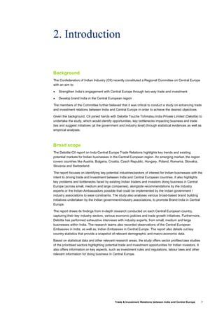 Trade & Investment Relations between India and Central Europe 7
2. Introduction
Background
The Confederation of Indian Industry (CII) recently constituted a Regional Committee on Central Europe
with an aim to:
• Strengthen India’s engagement with Central Europe through two-way trade and investment
• Develop brand India in the Central European region
The members of the Committee further believed that it was critical to conduct a study on enhancing trade
and investment relations between India and Central Europe in order to achieve the desired objectives.
Given the background, CII joined hands with Deloitte Touche Tohmatsu India Private Limited (Deloitte) to
undertake the study, which would identify opportunities, key bottlenecks impacting business and trade
ties and suggest initiatives (at the government and industry level) through statistical evidences as well as
empirical analyses.
Broad scope
The Deloitte-CII report on Indo-Central Europe Trade Relations highlights key trends and existing
potential markets for Indian businesses in the Central European region. An emerging market, the region
covers countries like Austria, Bulgaria, Croatia, Czech Republic, Hungary, Poland, Romania, Slovakia,
Slovenia and Switzerland.
The report focuses on identifying key potential industries/sectors of interest for Indian businesses with the
intent to driving trade and investment between India and Central European countries. It also highlights
key problems and bottlenecks faced by existing Indian traders and investors doing business in Central
Europe (across small, medium and large companies), alongside recommendations by the Industry
experts or the Indian Ambassadors possible that could be implemented by the Indian government /
industry associations to ease constraints. The study also analyses various broad-based brand building
initiatives undertaken by the Indian government/industry associations, to promote Brand India in Central
Europe.
The report draws its findings from in-depth research conducted on each Central European country,
capturing their key industry sectors, various economic policies and trade growth initiatives. Furthermore,
Deloitte has performed exhaustive interviews with industry experts, from small, medium and large
businesses within India. The research teams also recorded observations of the Central European
Embassies in India, as well as, Indian Embassies in Central Europe. The report also details out key
country statistics that provide a snapshot of relevant demographic and macro-economic data.
Based on statistical data and other relevant research areas, the study offers sector profiles/case studies
of the prioritised sectors highlighting potential trade and investment opportunities for Indian investors. It
also offers information on key aspects, such as investment rules and regulations, labour laws and other
relevant information for doing business in Central Europe.
 