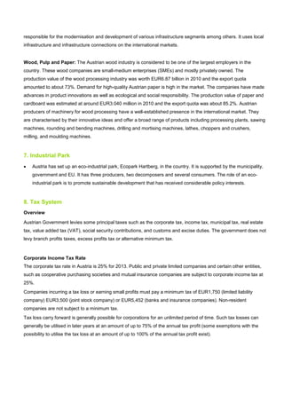 responsible for the modernisation and development of various infrastructure segments among others. It uses local
infrastructure and infrastructure connections on the international markets.
Wood, Pulp and Paper: The Austrian wood industry is considered to be one of the largest employers in the
country. These wood companies are small-medium enterprises (SMEs) and mostly privately owned. The
production value of the wood processing industry was worth EUR6.87 billion in 2010 and the export quota
amounted to about 73%. Demand for high-quality Austrian paper is high in the market. The companies have made
advances in product innovations as well as ecological and social responsibility. The production value of paper and
cardboard was estimated at around EUR3.040 million in 2010 and the export quota was about 85.2%. Austrian
producers of machinery for wood processing have a well-established presence in the international market. They
are characterised by their innovative ideas and offer a broad range of products including processing plants, sawing
machines, rounding and bending machines, drilling and mortising machines, lathes, choppers and crushers,
milling, and moulding machines.
7. Industrial Park
• Austria has set up an eco-industrial park, Ecopark Hartberg, in the country. It is supported by the municipality,
government and EU. It has three producers, two decomposers and several consumers. The role of an eco-
industrial park is to promote sustainable development that has received considerable policy interests.
8. Tax System
Overview
Austrian Government levies some principal taxes such as the corporate tax, income tax, municipal tax, real estate
tax, value added tax (VAT), social security contributions, and customs and excise duties. The government does not
levy branch profits taxes, excess profits tax or alternative minimum tax.
Corporate Income Tax Rate
The corporate tax rate in Austria is 25% for 2013. Public and private limited companies and certain other entities,
such as cooperative purchasing societies and mutual insurance companies are subject to corporate income tax at
25%.
Companies incurring a tax loss or earning small profits must pay a minimum tax of EUR1,750 (limited liability
company) EUR3,500 (joint stock company) or EUR5,452 (banks and insurance companies). Non-resident
companies are not subject to a minimum tax.
Tax loss carry forward is generally possible for corporations for an unlimited period of time. Such tax losses can
generally be utilised in later years at an amount of up to 75% of the annual tax profit (some exemptions with the
possibility to utilise the tax loss at an amount of up to 100% of the annual tax profit exist).
 