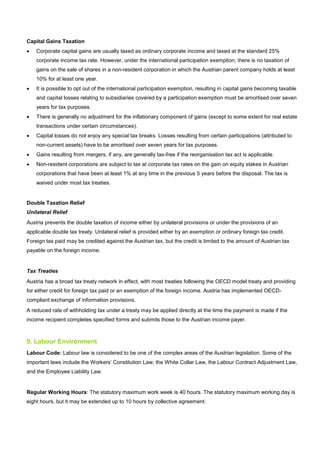 Capital Gains Taxation
• Corporate capital gains are usually taxed as ordinary corporate income and taxed at the standard 25%
corporate income tax rate. However, under the international participation exemption, there is no taxation of
gains on the sale of shares in a non-resident corporation in which the Austrian parent company holds at least
10% for at least one year.
• It is possible to opt out of the international participation exemption, resulting in capital gains becoming taxable
and capital losses relating to subsidiaries covered by a participation exemption must be amortised over seven
years for tax purposes.
• There is generally no adjustment for the inflationary component of gains (except to some extent for real estate
transactions under certain circumstances).
• Capital losses do not enjoy any special tax breaks. Losses resulting from certain participations (attributed to
non-current assets) have to be amortised over seven years for tax purposes.
• Gains resulting from mergers, if any, are generally tax-free if the reorganisation tax act is applicable.
• Non-resident corporations are subject to tax at corporate tax rates on the gain on equity stakes in Austrian
corporations that have been at least 1% at any time in the previous 5 years before the disposal. The tax is
waived under most tax treaties.
Double Taxation Relief
Unilateral Relief
Austria prevents the double taxation of income either by unilateral provisions or under the provisions of an
applicable double tax treaty. Unilateral relief is provided either by an exemption or ordinary foreign tax credit.
Foreign tax paid may be credited against the Austrian tax, but the credit is limited to the amount of Austrian tax
payable on the foreign income.
Tax Treaties
Austria has a broad tax treaty network in effect, with most treaties following the OECD model treaty and providing
for either credit for foreign tax paid or an exemption of the foreign income. Austria has implemented OECD-
compliant exchange of information provisions.
A reduced rate of withholding tax under a treaty may be applied directly at the time the payment is made if the
income recipient completes specified forms and submits those to the Austrian income payer.
9. Labour Environment
Labour Code: Labour law is considered to be one of the complex areas of the Austrian legislation. Some of the
important laws include the Workers’ Constitution Law, the White Collar Law, the Labour Contract Adjustment Law,
and the Employee Liability Law.
Regular Working Hours: The statutory maximum work week is 40 hours. The statutory maximum working day is
eight hours, but it may be extended up to 10 hours by collective agreement.
 