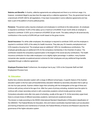 Salaries and Benefits: In Austria, collective agreements are widespread and there is no minimum wage; it is,
however, considered illegal to pay less than the wage set by a collective agreement. Thus, the government has set
a benchmark of EUR1,000 for all negotiations. It has been incorporated in some collective agreements and has
been a part of the platform of some political parties.
Pensions: The pension policy requires employers and employees to contribute to the state pension. An employee
is required to contribute 10.25% of the salary up to a maximum of EUR455.10 per month while an employer is
required to contribute 12.55% up to a maximum of EUR557.22 per month. The salary ceiling for all social security
contributions in the country is EUR4,440 per month based on the gross income.
Social Insurance: For white collar employees, the employer is required to contribute 3.83% and the employee is
required to contribute 3.82% of the salary for health insurance. They also pay 3% towards unemployment and
0.5% towards a housing fund. The employer pays an additional 1.95% for miscellaneous contributions. The
employee generally pays an additional 0.5% for the compulsory membership in the Chamber of Labour. The
contribution towards the compulsory superannuation is the largest of the social security contributions. The health
insurance contribution for blue collar employees is at a slightly higher percentage. In addition, many Austrian
companies also operate occupational pension schemes for their employees and pay additional fringe benefits
negotiated through a collective agreement.
Employee Provision fund: Furthermore, the employer has to pay 1.53% to the Corporate Staff and Self-
Employment Provision fund.
10. Education
Austria has a diverse education system with a range of different school types. A specific feature of the Austrian
education system is the four-year primary/elementary education followed by secondary education that is split up
into two four-year periods. Austrian children begin their schooling with the kindergarten at the age of three and
continue with primary school at the age of six. After four years of primary schooling, students have the option to
continue with a lower secondary school or with a secondary academic school (mostly grammar school).
Compulsory education ends after nine years of schooling, usually at the age of 15. At the secondary upper level,
there is a broad choice of different secondary academic, technical and vocational schools.
The division is made according to the ISCED (International Standard Classification of Education) classification of
the UNESCO. The Federal Ministry for Education, Arts and Culture coordinates important tasks such as education
and training of teachers and maintenance of schools; the Federal Ministry of Science and Research assumes the
governance of the higher education system.
 