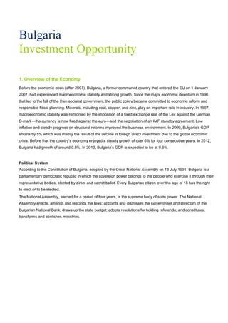 Bulgaria
Investment Opportunity
1. Overview of the Economy
Before the economic crisis (after 2007), Bulgaria, a former communist country that entered the EU on 1 January
2007, had experienced macroeconomic stability and strong growth. Since the major economic downturn in 1996
that led to the fall of the then socialist government, the public policy became committed to economic reform and
responsible fiscal planning. Minerals, including coal, copper, and zinc, play an important role in industry. In 1997,
macroeconomic stability was reinforced by the imposition of a fixed exchange rate of the Lev against the German
D-mark—the currency is now fixed against the euro—and the negotiation of an IMF standby agreement. Low
inflation and steady progress on structural reforms improved the business environment. In 2009, Bulgaria’s GDP
shrank by 5% which was mainly the result of the decline in foreign direct investment due to the global economic
crisis. Before that the country’s economy enjoyed a steady growth of over 6% for four consecutive years. In 2012,
Bulgaria had growth of around 0.8%. In 2013, Bulgaria’s GDP is expected to be at 0.6%.
Political System
According to the Constitution of Bulgaria, adopted by the Great National Assembly on 13 July 1991, Bulgaria is a
parliamentary democratic republic in which the sovereign power belongs to the people who exercise it through their
representative bodies, elected by direct and secret ballot. Every Bulgarian citizen over the age of 18 has the right
to elect or to be elected.
The National Assembly, elected for a period of four years, is the supreme body of state power. The National
Assembly enacts, amends and rescinds the laws; appoints and dismisses the Government and Directors of the
Bulgarian National Bank; draws up the state budget; adopts resolutions for holding referenda; and constitutes,
transforms and abolishes ministries.
 