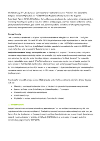 On 10 February 2011, the European Commissioner of Health and Consumer Protection John Dali and the
Bulgarian Minister of Agriculture and Food Dr Miroslav Naydenov officially launched the Bulgarian
Food Safety Agency (BFSA). BFSA follows the best European practices in the implementation of high standards in
monitoring the safety and quality of food, food additives and beverages, veterinary medicine and animal welfare,
plant protection and fertilizers, pest control, feed, border inspections, and others. BFSA experts are performing
strict control throughout the food chain from the field and the farm to the table.
Energy Security
The EU quota on renewables for Bulgaria stipulates that renewable energy should account for 11% of gross
energy consumption after 2010 and 16% after 2020. Bulgaria has taken major legislative steps to meet the quota,
leading to a boom in entrepreneurial interest and stated intentions for over 10,000MW in renewable energy
projects. This is more than three times Bulgaria’s installed capacity in renewables in the beginning of 2008 and
much higher than what is needed for Bulgaria to meet its quota.
Long-term renewable energy development plan: In January 2013, Bulgaria’s Cabinet approved a long-term
renewable energy development plan, setting out targets for 2020 and a series of measures to meet those goals,
and authorised the start of a tender for drilling rights on a large section of its Black Sea shelf. The renewable
energy national plan sets a goal of 16% of domestic energy consumption coming from renewable sources, the
same one set in the EU’s 2020 plan to reduce reliance on fossil fuels and encourage the use of renewables.
By 2020, Bulgaria should produce 20.8 percent of its electricity and 23.8 percent of its heating/air conditioning from
renewable energy, which should also account for 10.8 percent of transport use, according to the plan passed by
the Government.
Incentives for renewable energy sources (RES) projects, under the Renewable and Alternative Energy Sources
Act, are:
• Mandatory purchase at preferential prices of the electricity generated by renewable energy sources
• Feed-in tariffs set by the State Energy and Water Regulatory Commission
• Connection with priority to the electricity grid
• Certificates of origin
• Eligible for incentives under the Investment Promotion Act (above)
3. Infrastructure
Bulgaria’s transport infrastructure is reasonably well developed, but has suffered from low spending and poor
maintenance in the post-communist period. Gradual improvement in communication routes should arise from two
factors: first, the development of European transport corridors (four of which are set to pass through Bulgaria); and
second, investments aided by an influx of EU funds (EUR6 billion is to be invested in transport under the
infrastructure programmes for 2007-2015).
 