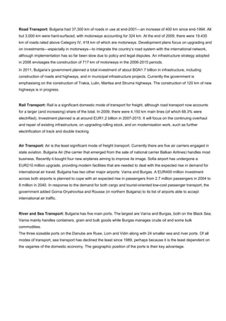 Road Transport: Bulgaria had 37,300 km of roads in use at end-2001—an increase of 400 km since end-1994. All
but 3,000 km were hard-surfaced, with motorways accounting for 324 km. At the end of 2009, there were 19,435
km of roads rated above Category IV, 418 km of which are motorways. Development plans focus on upgrading and
on investments—especially in motorways—to integrate the country’s road system with the international network,
although implementation has so far been slow due to policy and legal disputes. An infrastructure strategy adopted
in 2006 envisages the construction of 717 km of motorways in the 2006-2015 periods.
In 2011, Bulgaria’s government planned a total investment of about BGN1.7 billion in infrastructure, including
construction of roads and highways, and in municipal infrastructure projects. Currently the government is
emphasising on the construction of Trakia, Lulin, Maritsa and Struma highways. The construction of 120 km of new
highways is in progress.
Rail Transport: Rail is a significant domestic mode of transport for freight, although road transport now accounts
for a larger (and increasing) share of the total. In 2009, there were 4,150 km main lines (of which 68.3% were
electrified). Investment planned is at around EUR1.2 billion in 2007-2015. It will focus on the continuing overhaul
and repair of existing infrastructure, on upgrading rolling stock, and on modernisation work, such as further
electrification of track and double tracking.
Air Transport: Air is the least significant mode of freight transport. Currently there are five air carriers engaged in
state aviation. Bulgaria Air (the carrier that emerged from the sale of national carrier Balkan Airlines) handles most
business. Recently it bought four new airplanes aiming to improve its image. Sofia airport has undergone a
EUR210 million upgrade, providing modern facilities that are needed to deal with the expected rise in demand for
international air travel. Bulgaria has two other major airports: Varna and Burgas. A EUR400 million investment
across both airports is planned to cope with an expected rise in passengers from 2.7 million passengers in 2004 to
8 million in 2040. In response to the demand for both cargo and tourist-oriented low-cost passenger transport, the
government added Gorna Oryahovitsa and Rousse (in northern Bulgaria) to its list of airports able to accept
international air traffic.
River and Sea Transport: Bulgaria has five main ports. The largest are Varna and Burgas, both on the Black Sea;
Varna mainly handles containers, grain and bulk goods while Burgas manages crude oil and some bulk
commodities.
The three sizeable ports on the Danube are Ruse, Lom and Vidin along with 24 smaller sea and river ports. Of all
modes of transport, sea transport has declined the least since 1989, perhaps because it is the least dependent on
the vagaries of the domestic economy. The geographic position of the ports is their key advantage.
 