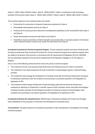 (class A – BGN7 million (EUR4.8 million), class B – BGN4 (EUR2.7 million), investments in high technology
activities of the services sector (class A – BGN4 million (EUR2.7 million), class B – BGN2 million (EUR1.4 million).
The incentives depend on the investment class and include:
• Financial aid for construction of physical infrastructure elements for Class A
• Personalised administrative services for Class A
• Financial aid for training aimed at attainment of professional qualification by the hired staff for both Class A
and Class B
• Faster administrative services for both Class A and Class B
• Possibility to acquire ownership or limited real rights over private state or municipal property in the location
of the investment without conduct of an auction for both Class A and Class B
Investment Incentives for Priority Investment Projects: Priority investment projects have been introduced with
the latest amendments to the Investment Promotion Act. Priority investment projects are investment projects which
are related to all sectors of the economy in accordance with the requirements of Regulation (EC) No. 800/2008
and are particularly important for the economic development of the Republic of Bulgaria or for the regions in
Bulgaria.
One or more of the following criteria should be met by the priority investment projects:
• The investment amount must exceed at least three times the threshold amount for Class A investment
• The investment must create employment through investments in disadvantaged regions or high technology
activities
• The investment must envisage the development of industrial zones with the technical infrastructure necessary
for attracting investments under the conditions and according to a procedure specified in the Regulation for
Application of IPA
• The investment shall envisage development of high technology parks with the technical infrastructure
necessary for attracting of investments in scientific research and/or education and/or information technologies,
including innovative activities for technological renovation of production products and technologies under
conditions and according to a procedure specified in the Regulations for Application of IPA
Investment Incentives for Industrial Zones: Different type of transactions between the investor and the legal
entity established for the purposes of construction and development of industrial zones.
Tax Incentives: Providing incentive for manufacturing activities in high unemployment municipalities and for large
investment projects.
 
