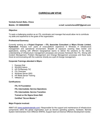 CURRICULUM VITAE
Venkata Suresh Babu. Chava
Mobile: +91 8886289998 e-mail: sureshchava2007@gmail.com
Objective:
To seek a challenging position as an ITIL coordinator and manager that would allow me to contribute
my skills and experience to the goals of the organization.
Professional Summary:
Currently working as a Project Engineer – ITIL Associate Consultant at Wipro Private Limited,
Hyderabad. Possess 6.5+ years of cross-platform experience in Windows IT infrastructure
management and operational environment. Breadth of exposure covering Data Center and
applications, working with different Geographical teams to deliver the solutions to the clients,
understanding of infrastructure management processes and process framework like ITIL. Strong with
Incident Management, Problem Management and Change Management processes and there tools.
Good at communicating with the customer directly as a part of change management.
Corporate Trainings attended in Wipro:
1. Express Oral
2. Win2003 Admin
3. HP OV/Remedy TIC
4. ITIL Overview
5. Windows Server 2003
6. HP Blade Server Training
7. VMware L2
Certifications:
ITIL V3 Foundation
ITIL Intermediate- Service Operations
ITIL Intermediate- Service Transition
Trained on Six Sigma Green Belt
Certified “Scrum Master “
Major Projects involved:
AMAT-US (www.appliedmaterials.com): Responsible for the support and maintenance of infrastructure
components within the global organization such as Servers operating systems, hardware. Remote
System Administration from Offshore WINTEL Support team at Chennai Offshore Development Center.
 