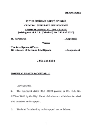 REPORTABLE
IN THE SUPREME COURT OF INDIA
CRIMINAL APPELLATE JURISDICTION
CRIMINAL APPEAL NO. 699  OF 2020
(arising out of S.L.P. (Criminal) No. 2333 of 2020)
 
M. Ravindran            ...Appellant
Versus
The Intelligence Officer, 
Directorate of Revenue Intelligence                  …Respondent
J U D G M E N T
MOHAN M. SHANTANAGOUDAR, J. 
  Leave granted.
2. The   judgment   dated   21.11.2019  passed   in   Crl.   O.P.   No.
9750 of 2019 by the High Court of Judicature at Madras is called
into question in this appeal.
3. The brief facts leading to this appeal are as follows:
1
Digitally signed by
ASHWANI KUMAR
Date: 2020.10.26
18:32:09 IST
Reason:
Signature Not Verified
 